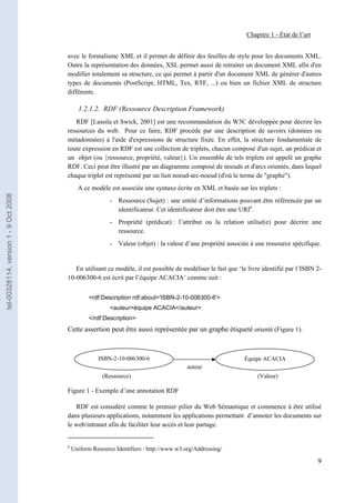 Chapitre 1 - État de l’art


                                       avec le formalisme XML et il permet de définir des feuilles de style pour les documents XML.
                                       Outre la représentation des données, XSL permet aussi de retraiter un document XML afin d'en
                                       modifier totalement sa structure, ce qui permet à partir d'un document XML de générer d'autres
                                       types de documents (PostScript, HTML, Tex, RTF, ...) ou bien un fichier XML de structure
                                       différente.

                                             1.2.1.2. RDF (Ressource Description Framework)
                                          RDF [Lassila et Swick, 2001] est une recommandation du W3C développée pour décrire les
                                       ressources du web. Pour ce faire, RDF procède par une description de savoirs (données ou
                                       métadonnées) à l'aide d'expressions de structure fixée. En effet, la structure fondamentale de
                                       toute expression en RDF est une collection de triplets, chacun composé d'un sujet, un prédicat et
                                       un objet (ou {ressource, propriété, valeur}). Un ensemble de tels triplets est appelé un graphe
                                       RDF. Ceci peut être illustré par un diagramme composé de noeuds et d'arcs orientés, dans lequel
                                       chaque triplet est représenté par un lien noeud-arc-noeud (d'où le terme de "graphe").
                                             A ce modèle est associée une syntaxe écrite en XML et basée sur les triplets :
tel-00328114, version 1 - 9 Oct 2008




                                                          - Ressource (Sujet) : une entité d’informations pouvant être référencée par un
                                                            identificateur. Cet identificateur doit être une URI6.
                                                          - Propriété (prédicat) : l’attribut ou la relation utilisé(e) pour décrire une
                                                            ressource.
                                                          - Valeur (objet) : la valeur d’une propriété associée à une ressource spécifique.


                                          En utilisant ce modèle, il est possible de modéliser le fait que ‘le livre identifié par l’ISBN 2-
                                       10-006300-6 est écrit par l’équipe ACACIA’ comme suit :


                                                  <rdf:Description rdf:about='ISBN-2-10-006300-6'>
                                                          <auteur>équipe ACACIA</auteur>
                                                  </rdf:Description>
                                       Cette assertion peut être aussi représentée par un graphe étiqueté orienté (Figure 1).



                                                     ISBN-2-10-006300-6                                      Équipe ACACIA
                                                                                         auteur
                                                       (Ressource)                                                (Valeur)

                                       Figure 1 - Exemple d’une annotation RDF

                                          RDF est considéré comme le premier pilier du Web Sémantique et commence à être utilisé
                                       dans plusieurs applications, notamment les applications permettant d’annoter les documents sur
                                       le web/intranet afin de faciliter leur accès et leur partage.


                                       6
                                           Uniform Resource Identifiers : http://www.w3.org/Addressing/

                                                                                                                                           9
 