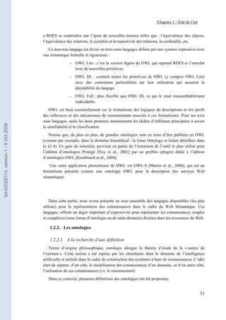 Chapitre 1 - État de l’art


                                       à RDFS se matérialise par l’ajout de nouvelles notions telles que : l’équivalence des classes,
                                       l’équivalence des relations, la symétrie et la transitivité des relations, la cardinalité, etc.
                                          Ce nouveau langage est divisé en trois sous-langages définis par une syntaxe expressive avec
                                       une sémantique formelle et rigoureuse :
                                                       - OWL Lite : c’est la version légère de OWL qui reprend RDFS et l’enrichit
                                                         avec de nouvelles primitives.
                                                       - OWL DL : contient toutes les primitives de OWL (y compris OWL Lite)
                                                         avec des contraintes particulières sur leur utilisation qui assurent la
                                                         décidabilité du langage.
                                                       - OWL Full : plus flexible que OWL DL ce qui le rend vraisemblablement
                                                         indécidable.
                                           OWL est basé essentiellement sur le formalisme des logiques de descriptions et tire profit
                                       des inférences et des mécanismes de raisonnements associés à ces formalismes. Pour ses trois
                                       sous langages, seuls les deux premiers maintiennent les tâches d’inférence principales à savoir
tel-00328114, version 1 - 9 Oct 2008




                                       la satisfiabilité et la classification.
                                          Notons que, de plus en plus, de grandes ontologies sont en train d’être publiées en OWL
                                       (comme par exemple, dans le domaine biomédical : la Gene Ontology et Galen détaillées dans
                                       le §1.4). Ce gain de notoriété, provient en partie de l’extension de l’outil le plus utilisé pour
                                       l’édition d’ontologies Protégé [Noy et al., 2001] par un greffon (plugin) dédié à l’édition
                                       d’ontologies OWL [Knublauch et al., 2004].
                                          Une autre application prometteuse de OWL est OWL-S [Martin et al., 2004], qui est un
                                       formalisme présenté comme une ontologie OWL pour la description des services Web
                                       sémantiques.




                                           Dans cette partie, nous avons présenté un sous ensemble des langages disponibles (les plus
                                       utilisés) pour la représentation des connaissances dans le cadre du Web Sémantique. Ces
                                       langages, offrent un degré important d’expressivité pour représenter les connaissances simples
                                       et complexes (sous forme d’ontologie ou de méta-données) décrites dans les ressources du Web.

                                           1.2.2. Les ontologies

                                           1.2.2.1. A la recherche d’une définition
                                           Terme d’origine philosophique, ontologie désigne la théorie d’étude de la « nature de
                                       l’existant ». Cette notion a été reprise par les chercheurs dans le domaine de l’intelligence
                                       artificielle et utilisée dans le cadre de construction des systèmes à base de connaissances. L’idée
                                       était de séparer, d’un côté, la modélisation des connaissances d’un domaine, et d’un autre côté,
                                       l’utilisation de ces connaissances (i.e. le raisonnement).
                                          Dans ce contexte, plusieurs définitions des ontologies ont été proposées.


                                                                                                                                         11
 
