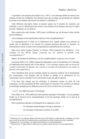 Chapitre 1 - État de l’art


                                           La première a été proposée par [Neches et al., 1991]: « Une ontologie définit les termes et les
                                       relations de base du vocabulaire d’un domaine ainsi que les règles qui permettent de combiner
                                       les termes et les relations afin de pouvoir étendre le vocabulaire »8.
                                          Cette définition descriptive donne un premier aperçu sur la manière de construire une
                                       ontologie, à savoir l’identification des termes et des relations d’un domaine ainsi que les règles
                                       pouvant s’appliquer sur ces derniers.
                                          Deux années plus tard, [Gruber, 1993] donne la définition qui est devenue la plus utilisée
                                       dans la littérature :
                                            «Une ontologie est une spécification explicite d’une conceptualisation»9.
                                          La conceptualisation se réfère ici à l’élaboration d’un modèle abstrait d’un domaine du
                                       monde réel en identifiant et en classant les concepts pertinents décrivant ce domaine. La
                                       formalisation consiste à rendre cette conceptualisation exploitable par des machines.
                                          Dans cette même logique [Guarino et Giaretti, 1995] proposent leur définition : « Une
                                       ontologie est une théorie logique proposant une vue explicite et partielle d’une
tel-00328114, version 1 - 9 Oct 2008




                                       conceptualisation »10.
                                            Depuis, de nombreuses définitions, à la fois complémentaires et précises, ont vu le jour.
                                           [Aussenac-Gilles et al., 2000] soulignent la dépendance entre la formalisation de l’ontologie
                                       et l’application dans laquelle elle va être utilisée : « Une ontologie organise dans un réseau des
                                       concepts représentant un domaine. Son contenu et son degré de formalisation sont choisis en
                                       fonction d’une application ».
                                          Nous retiendrons donc qu’une ontologie traduit un consensus explicite sur la formalisation
                                       des connaissances d’un domaine afin de faciliter le partage et la réutilisation de ces
                                       connaissances par les membres d’une communauté ou par des agents logiciels.
                                           C’est dans cette optique que les ontologies se présentent comme un pilier du web
                                       sémantique, car elles permettent de faire communiquer les hommes et les machines en utilisant
                                       la sémantique partagée par les différents acteurs du web et en décrivant ses ressources.

                                            1.2.2.2. Les différents types d’ontologies
                                          [Van Heijst et al., 1997] définissent deux grandes typologies d’ontologies : (i) une typologie
                                       fondée sur la structure de la conceptualisation et (ii) une typologie fondée sur le sujet de la
                                       conceptualisation.
                                            Dans la première typologie, ils distinguent trois catégories à savoir
                                                         - les ontologies terminologiques (lexiques, glossaires…);
                                                         - les ontologies d’information (schéma d’une BD);



                                       8
                                         Traduction de “An ontology defines the basic terms and relations comprising the vocabulary of a topic
                                       area as well as the rules for combining terms and relations to define extensions to the vocabulary”
                                       9
                                         Traduction de “An ontology is an explicit specification of a conceptualization”
                                       10
                                          Traduction de “A logical theory which gives an explicit, partial account of a conceptualization”

                                       12
 