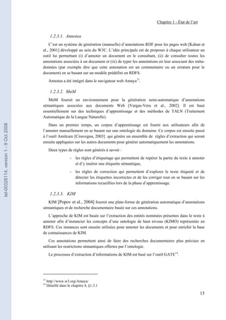 Chapitre 1 - État de l’art


                                              1.2.3.1. Annotea
                                           C’est un système de génération (manuelle) d’annotations RDF pour les pages web [Kahan et
                                       al., 2001] développé au sein du W3C. L’idée principale est de proposer à chaque utilisateur un
                                       outil lui permettant (i) d’annoter un document en le consultant, (ii) de consulter toutes les
                                       annotations associées à un document et (iii) de typer les annotations en leur associant des méta-
                                       données (par exemple dire que cette annotation est un commentaire ou un erratum pour le
                                       document) en se basant sur un modèle prédéfini en RDFS.
                                             Annotea a été intégré dans le navigateur web Amaya13.

                                              1.2.3.2. MnM
                                          MnM fournit un environnement pour la génération semi-automatique d’annotations
                                       sémantiques associées aux documents Web [Vargas-Vera et al., 2002]. Il est basé
                                       essentiellement sur des techniques d’apprentissage et des méthodes de TALN (Traitement
                                       Automatique de la Langue Naturelle).
tel-00328114, version 1 - 9 Oct 2008




                                           Dans un premier temps, un corpus d’apprentissage est fourni aux utilisateurs afin de
                                       l’annoter manuellement en se basant sur une ontologie du domaine. Ce corpus est ensuite passé
                                       à l’outil Amilcare [Ciravegna, 2003] qui génère un ensemble de règles d’extraction qui seront
                                       ensuite appliquées sur les autres documents pour générer automatiquement les annotations.
                                             Deux types de règles sont générés à savoir :
                                                            - les règles d’étiquetage qui permettent de repérer la partie du texte à annoter
                                                              et d’y insérer une étiquette sémantique,
                                                            - les règles de correction qui permettent d’explorer le texte étiqueté et de
                                                              détecter les étiquettes incorrectes et de les corriger tout en se basant sur les
                                                              informations recueillies lors de la phase d’apprentissage.

                                              1.2.3.3. KIM
                                          KIM [Popov et al., 2004] fournit une plate-forme de génération automatique d’annotations
                                       sémantiques et de recherche documentaire basée sur ces annotations.
                                          L’approche de KIM est basée sur l’extraction des entités nommées présentes dans le texte à
                                       annoter afin d’instancier les concepts d’une ontologie de haut niveau (KIMO) représentée en
                                       RDFS. Ces instances sont ensuite utilisées pour annoter les documents et pour enrichir la base
                                       de connaissances de KIM.
                                           Ces annotations permettent ainsi de faire des recherches documentaires plus précises en
                                       utilisant les restrictions sémantiques offertes par l’ontologie.
                                             Le processus d’extraction d’informations de KIM est basé sur l’outil GATE14.




                                       13
                                            http://www.w3.org/Amaya/
                                       14
                                            Détaillé dans le chapitre 4, §1.3.1

                                                                                                                                              15
 