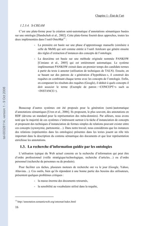 Chapitre 1 - État de l’art


                                              1.2.3.4. S-CREAM
                                          C’est une plate-forme pour la création semi-automatique d’annotations sémantiques basées
                                       sur une ontologie [Handschuh et al., 2002]. Cette plate-forme fournit deux approches, toutes les
                                       deux implémentées dans l’outil OntoMat15 :
                                                          - La première est basée sur une phase d’apprentissage manuelle (similaire à
                                                            celle de MnM) qui sert comme entrée à l’outil Amilcare qui génère ensuite
                                                            des règles d’extraction d’instances des concepts de l’ontologie.
                                                          - La deuxième est basée sur une méthode originale nommée PANKOW
                                                            [Cimiano et al., 2005] qui est entièrement automatique. Le système
                                                            implémentant PANKOW extrait dans un premier temps des candidats termes
                                                            à partir du texte à annoter (utilisation de techniques de TALN). Ensuite, en
                                                            se basant sur des patrons de « génération d’hypothèses », il construit des
                                                            requêtes en combinant chaque terme avec les concepts de l’ontologie. Enfin,
                                                            en comparant les résultats des requêtes (Google), il déduit à quels concepts il
                                                            doit associer le terme (Exemple de patron : <CONCEPT>s such as
tel-00328114, version 1 - 9 Oct 2008




                                                            <INSTANCE>).




                                           Beaucoup d’autres systèmes ont été proposés pour la génération (semi-)automatique
                                       d’annotations sémantiques [Uren et al., 2006]. Ils proposent, le plus souvent, des annotations en
                                       RDF (devenu un standard pour la représentation des méta-données). Par ailleurs, nous avons
                                       noté que la majorité de ces systèmes s’intéressent surtout à la tâche d’instanciation de concepts
                                       et proposent des techniques d’instanciation de formes simples de relations pouvant exister entre
                                       ces concepts (synonymie, partonomie…). Dans notre travail, nous considérons que les instances
                                       des relations (représentées dans les ontologies) présentes dans les textes jouent un rôle très
                                       important dans la description du contenu sémantique des documents et que leur représentation
                                       enrichisse les annotations.

                                              1.3. La recherche d’information guidée par les ontologies
                                          L’utilisation typique du Web actuel consiste en la recherche d’information qui peut être
                                       d’ordre professionnel (veille stratégique/technologique, recherche d’articles…) ou d’ordre
                                       personnel (recherche de personnes ou de produits).
                                          Pour faciliter ces tâches, plusieurs moteurs de recherche ont vu le jour (Google, Yahoo,
                                       Altavista…). Ces outils, bien qu’ils répondent à une bonne partie des besoins des utilisateurs,
                                       présentent quelques problèmes critiques :
                                                          - la masse énorme des documents retournés,
                                                          - la sensibilité au vocabulaire utilisé dans la requête,



                                       15
                                            http://annotation.semanticweb.org/ontomat/index.html

                                       16
 