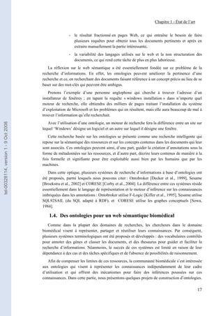 Chapitre 1 - État de l’art


                                                       - le résultat fractionné en pages Web, ce qui entraîne le besoin de faire
                                                         plusieurs requêtes pour obtenir tous les documents pertinents et après en
                                                         extraire manuellement la partie intéressante,
                                                       - la variabilité des langages utilisés sur le web et la non structuration des
                                                         documents, ce qui rend cette tâche de plus en plus laborieuse.
                                          La réflexion sur le web sémantique a été essentiellement fondée sur ce problème de la
                                       recherche d’informations. En effet, les ontologies peuvent améliorer la pertinence d’une
                                       recherche et ce, en recherchant des documents faisant référence à un concept précis au lieu de se
                                       baser sur des mot-clés qui peuvent être ambigus.
                                          Prenons l’exemple d’une personne anglophone qui cherche à trouver l’adresse d’un
                                       installateur de fenêtres ; en tapant la requête « windows installation » dans n’importe quel
                                       moteur de recherche, elle obtiendra des milliers de pages traitant l’installation du système
                                       d’exploitation de Microsoft et les problèmes qui en résultent, mais elle aura beaucoup de mal à
                                       trouver l’information qu’elle recherchait.
                                          Avec l’utilisation d’une ontologie, un moteur de recherche fera la différence entre un site sur
tel-00328114, version 1 - 9 Oct 2008




                                       lequel ‘Windows’ désigne un logiciel et un autre sur lequel il désigne une fenêtre.
                                          Cette recherche basée sur les ontologies se présente comme une recherche intelligente qui
                                       repose sur la sémantique des ressources et sur les concepts contenus dans les documents qui leur
                                       sont associés. Ces ontologies peuvent ainsi, d’une part, guider la création d’annotations sous la
                                       forme de métadonnées sur les ressources, et d’autre part, décrire leurs contenus de manière à la
                                       fois formelle et signifiante pour être exploitable aussi bien par les humains que par les
                                       machines.
                                          Dans cette optique, plusieurs systèmes de recherche d’informations à base d’ontologies ont
                                       été proposés, parmi lesquels nous pouvons citer : Ontobroker [Decker et al., 1999], Sesame
                                       [Broekstra et al., 2002] et CORESE [Corby et al., 2004]. La différence entre ces systèmes réside
                                       essentiellement dans le langage de représentation et le moteur d’inférence sur les connaissances
                                       imbriquées dans les annotations : Ontobroker utilise F-Logic [Kiffer et al., 1995], Sesame utilise
                                       SQL92SAIL (du SQL adapté à RDF), et CORESE utilise les graphes conceptuels [Sowa,
                                       1984].

                                           1.4. Des ontologies pour un web sémantique biomédical
                                          Comme dans la plupart des domaines de recherches, les chercheurs dans le domaine
                                       biomédical visent à représenter, partager et réutiliser leurs connaissances. Par conséquent,
                                       plusieurs systèmes terminologiques ont été proposés et développés : des vocabulaires contrôlés
                                       pour annoter des gènes et classer les documents, et des thesaurus pour guider et faciliter la
                                       recherche d’informations. Néanmoins, le succès de ces systèmes est limité en raison de leur
                                       dépendance à des cas et des tâches spécifiques et de l'absence de possibilités de raisonnement.
                                          Afin de compenser les limites de ces ressources, la communauté biomédicale s’est intéressée
                                       aux ontologies qui visent à représenter les connaissances indépendamment de leur cadre
                                       d’utilisation et qui offrent des mécanismes pour faire des inférences poussées sur ces
                                       connaissances. Dans cette partie, nous présentons quelques projets de construction d’ontologies.

                                                                                                                                         17
 