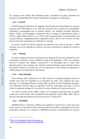 Chapitre 1 - État de l’art


                                       Ces ontologies sont utilisées dans différentes tâches : annotations des gènes, annotations de
                                       documents, interopérabilité des systèmes biomédicaux et partage des connaissances.

                                              1.4.1. GALEN

                                          GALEN (General Architecture for Language, Encyclopedia and Nomenclature) est un projet
                                       européen (1992-1999) [Rector et al., 1996] qui avait pour but de proposer des terminologies
                                       réutilisables et partageables pour le domaine médical. Une ontologie (Common Reference
                                       Model : CRM) a été développée et représentée dans un langage de représentation propre à
                                       GALEN, appelé GRAIL [Rector et al., 1997]. Cette ontologie propose une représentation des
                                       concepts médicaux indépendamment de l’application choisie, dans le but de fournir une base
                                       pour la création de terminologies en combinant les concepts.
                                          La version actuelle de GALEN comprend une hiérarchie assez riche de concepts (~ 25000
                                       concepts) ainsi qu’un ensemble de relations associatives permettant de définir des structures
                                       complexes.

                                              1.4.2.   Menelas
tel-00328114, version 1 - 9 Oct 2008




                                          Ce projet européen avait pour but de proposer une approche d’accès aux informations et aux
                                       connaissances médicales à travers différentes langues [Zweigenbaum, 1994]. Une ontologie
                                       couvrant le domaine des maladies coronariennes a été développée dans le cadre d’une
                                       application pilote. Cette ontologie a été construite à partir de plusieurs sources incluant l’analyse
                                       des résumés d’articles et les interviews avec les spécialistes, et elle contient une hiérarchie de
                                       1.800 concepts et une hiérarchie de 300 relations.

                                              1.4.3.   Gene Ontology

                                           Gene Ontology (GO) [Ashburner et al., 2001] fournit un vocabulaire partagé, structuré et
                                       contrôlé ayant pour but l’annotation et la description des gènes. Elle comprend trois sous-
                                       ontologies : (i) la Biological Process ontology (BP), qui décrit les rôles biologiques des gènes,
                                       (ii) la Molecular Function (MF), qui spécifie les activités moléculaires d’un gène, et (iii) la
                                       Cellular Component ontology (CC), qui décrit les zones cellulaires qu’un gène peut activer.
                                           La version actuelle de GO (2005) contient 18137 concepts représentés dans un graphe
                                       orienté sans circuits (DAG). Elle est disponible dans différents formats (XML, RDF, SQL) et
                                       peut être interrogée par plusieurs outils tels que AmiGo16 et DAG-Edit17.

                                              1.4.4.   SNOMED

                                          SNOMED [Price et Spackman, 2000] est une ontologie du domaine de la santé ayant pour
                                       but de rendre les connaissances dans le domaine médical accessibles et partageables par toute la
                                       communauté médicale. Les concepts de SNOMED permettent l’interopérabilité de plusieurs




                                       16
                                            http://www.godatabase.org/cgi-bin/amigo/go.cgi
                                       17
                                            http://www.godatabase.org/dev/java/dagedit/docs/


                                       18
 