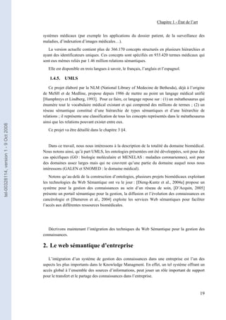 Chapitre 1 - État de l’art


                                       systèmes médicaux (par exemple les applications du dossier patient, de la surveillance des
                                       maladies, d’indexation d’images médicales…).
                                          La version actuelle contient plus de 366.170 concepts structurés en plusieurs hiérarchies et
                                       ayant des identificateurs uniques. Ces concepts sont spécifiés en 933.420 termes médicaux qui
                                       sont eux mêmes reliés par 1.46 million relations sémantiques.
                                          Elle est disponible en trois langues à savoir, le français, l’anglais et l’espagnol.

                                           1.4.5.   UMLS

                                           Ce projet élaboré par la NLM (National Library of Medecine de Bethesda), déjà à l’origine
                                       de MeSH et de Medline, propose depuis 1986 de mettre au point un langage médical unifié
                                       [Humphreys et Lindberg, 1993]. Pour ce faire, ce langage repose sur : (1) un métathesaurus qui
                                       énumère tout le vocabulaire médical existant et qui comprend des millions de termes ; (2) un
                                       réseau sémantique constitué d’une hiérarchie de types sémantiques et d’une hiérarchie de
                                       relations ; il représente une classification de tous les concepts représentés dans le métathesaurus
                                       ainsi que les relations pouvant exister entre eux.
tel-00328114, version 1 - 9 Oct 2008




                                          Ce projet va être détaillé dans le chapitre 3 §4.


                                           Dans ce travail, nous nous intéressons à la description de la totalité du domaine biomédical.
                                       Nous notons ainsi, qu’à part UMLS, les ontologies présentées ont été développées, soit pour des
                                       cas spécifiques (GO : biologie moléculaire et MENELAS : maladies coronariennes), soit pour
                                       des domaines assez larges mais qui ne couvrent qu’une partie du domaine auquel nous nous
                                       intéressons (GALEN et SNOMED : le domaine médical).
                                           Notons qu’au-delà de la construction d’ontologies, plusieurs projets biomédicaux exploitant
                                       les technologies du Web Sémantique ont vu le jour : [Dieng-Kuntz et al., 2004a] propose un
                                       système pour la gestion des connaissances au sein d’un réseau de soin, [D’Acquin, 2005]
                                       présente un portail sémantique pour la gestion, la diffusion et l’évolution des connaissances en
                                       cancérologie et [Dameron et al., 2004] exploite les services Web sémantiques pour faciliter
                                       l’accès aux différentes ressources biomédicales.




                                          Décrivons maintenant l’intégration des techniques du Web Sémantique pour la gestion des
                                       connaissances.

                                       2. Le web sémantique d’entreprise

                                          L’intégration d’un système de gestion des connaissances dans une entreprise est l’un des
                                       aspects les plus importants dans le Knowledge Managment. En effet, un tel système offrant un
                                       accès global à l’ensemble des sources d’informations, peut jouer un rôle important de support
                                       pour le transfert et le partage des connaissances dans l’entreprise.



                                                                                                                                            19
 