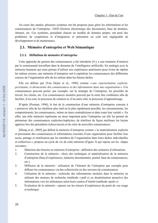 Chapitre 1 - État de l’art


                                           Au cours des années, plusieurs systèmes ont été proposés pour gérer les informations et les
                                       connaissances de l’entreprise : GED (Gestion électronique des documents), base de données,
                                       intranet, etc. Ces systèmes, possédant chacun un modèle de données propre, ont posé des
                                       problèmes de coopération et d’intégration et présentent un coût non négligeable de
                                       développement et de maintenance.

                                            2.1. Mémoire d’entreprise et Web Sémantique

                                            2.1.1. Définition de mémoire d’entreprise

                                           Cette approche de gestion des connaissances a été introduite (il y a une trentaine d’années)
                                       par la communauté travaillant dans le domaine de l’intelligence artificielle. En analogie avec la
                                       mémoire humaine qui nous permet d’utiliser nos expériences antérieures pour éviter de répéter
                                       les mêmes erreurs, une mémoire d’entreprise sert à capitaliser les connaissances des différentes
                                       sources de l’organisation afin de les utiliser dans les futures tâches.
                                          Elle est définie par [Van Heijst et al., 1996] comme « une représentation explicite,
tel-00328114, version 1 - 9 Oct 2008




                                       persistante, et désincarnée des connaissances et des informations dans une organisation ». Ces
                                       connaissances peuvent porter, par exemple, sur la stratégie de l’entreprise, les procédés de
                                       travail, les clients, etc. Ces connaissances stockées peuvent par la suite être combinées afin de
                                       faciliter, d’un coté, le processus de création et, d’un autre côté, le processus d’apprentissage.
                                          D’après [Pomian, 1996], le but de la construction d’une mémoire d’entreprise consiste à
                                       « préserver afin de les réutiliser plus tard ou le plus rapidement possible, les raisonnements, les
                                       comportements, les connaissances, même en leurs contradictions et dans toute leur variété ». En
                                       effet, une telle mémoire représente un atout important pour l’entreprise car elle lui permet de
                                       pérenniser des connaissances explicites/implicites, de réutiliser de façon meilleure les leçons
                                       apprises lors des précédents échecs/succès et de créer de nouvelles connaissances.
                                           [Dieng et al., 2005] qui définit la mémoire d’entreprise comme « la matérialisation explicite
                                       et persistante des connaissances et informations cruciales d’une organisation pour faciliter leur
                                       accès, partage et réutilisation par les membres de l’organisation dans leurs tâches individuelles
                                       et collectives », propose un cycle de vie de cette mémoire (Figure 3) qui repose sur les étapes
                                       suivantes :
                                       1.       Détection des besoins en mémoire d’entreprise : définition des scénarios d’utilisations.
                                       2.       Construction de la mémoire : choix des techniques et matérialisation de la mémoire
                                                d’entreprise (base d’expériences, mémoire documentaire, portail, base de connaissances,
                                                etc.).
                                       3.       Diffusion de la mémoire : utilisation de l’Intranet de l’entreprise par exemple pour
                                                diffuser les connaissances via des collecticiels ou des serveurs de connaissances.
                                       4.       Utilisation de la mémoire : recherche des informations stockées dans la mémoire en
                                                utilisant des moteurs de recherche (méthode « pull ») ou dissémination proactive des
                                                informations vers les utilisateurs selon leurs centres d’intérêt (méthode «push »).
                                       5.       Évaluation de la mémoire : reposer sur les retours d’expériences du point de vue usage
                                                et technique.




                                       20
 