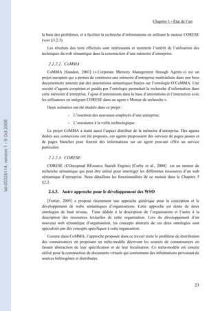 Chapitre 1 - État de l’art


                                       la base des problèmes, et à faciliter la recherche d’informations en utilisant le moteur CORESE
                                       (voir §3.2.3).
                                          Les résultats des tests effectués sont intéressants et montrent l’intérêt de l’utilisation des
                                       techniques du web sémantique dans la construction d’une mémoire d’entreprise.

                                           2.1.2.2. CoMMA
                                           CoMMA [Gandon, 2003] (« Corporate Memory Management through Agents ») est un
                                       projet européen qui a permis de construire une mémoire d’entreprise matérialisée dans une base
                                       documentaire annotée par des annotations sémantiques basées sur l’ontologie O’CoMMA. Une
                                       société d’agents coopérant et guidés par l’ontologie permettait la recherche d’information dans
                                       cette mémoire d’entreprise, l’ajout d’annotations dans la base d’annotations et l’interaction avec
                                       les utilisateurs en intégrant CORESE dans un agent « Moteur de recherche ».
                                          Deux scénarios ont été étudiés dans ce projet :
                                                       - L’insertion des nouveaux employés d’une entreprise;
tel-00328114, version 1 - 9 Oct 2008




                                                       - L’assistance à la veille technologique.
                                          Le projet CoMMA a traité aussi l’aspect distribué de la mémoire d’entreprise. Des agents
                                       dédiés aux connexions ont été proposés, ces agents proposaient des services de pages jaunes et
                                       de pages blanches pour fournir des informations sur un agent pouvant offrir un service
                                       particulier.

                                           2.1.2.3. CORESE
                                          CORESE (COnceptual REsource Search Engine) [Corby et al., 2004] est un moteur de
                                       recherche sémantique qui peut être utilisé pour interroger les différentes ressources d’un web
                                       sémantique d’entreprise. Nous détaillons les fonctionnalités de ce moteur dans le Chapitre 5
                                       §2.2.

                                           2.1.3. Autre approche pour le développement des WSO

                                          [Fortier, 2005] a proposé récemment une approche générique pour la conception et le
                                       développement de webs sémantiques d’organisations. Cette approche est dotée de deux
                                       ontologies de haut niveau, l’une dédiée à la description de l’organisation et l’autre à la
                                       description des ressources textuelles de cette organisation. Lors du développement d’un
                                       nouveau web sémantique d’organisation, les concepts abstraits de ces deux ontologies sont
                                       spécialisés par des concepts spécifiques à cette organisation.
                                           Comme dans CoMMA, l’approche proposée dans ce travail traite le problème de distribution
                                       des connaissances en proposant un méta-modèle décrivant les sources de connaissances en
                                       faisant abstraction de leur spécification et de leur localisation. Ce méta-modèle est ensuite
                                       utilisé pour la construction de documents virtuels qui contiennent des informations provenant de
                                       sources hétérogènes et distribuées.




                                                                                                                                         23
 