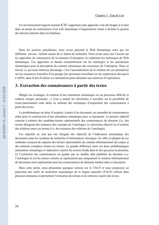 Chapitre 1 - État de l’art


                                          Un environnement logiciel nommé K2M3 supportant cette approche a été développé et évalué
                                       dans un projet de construction d’un web sémantique d’organisation visant à faciliter la gestion
                                       des dossiers patients dans les hôpitaux.




                                           Dans les sections précédentes, nous avons présenté le Web Sémantique ainsi que les
                                       différents travaux réalisés autour de ce thème de recherche. Nous avons aussi mis l’accent sur
                                       les approches de construction de la mémoire d’entreprise en exploitant les techniques du Web
                                       Sémantique. Ces approches se basent essentiellement sur les ontologies et les annotations
                                       sémantiques pour la description du contenu sémantique des ressources de l’entreprise. Dans ce
                                       travail, ce qui nous intéresse davantage, c’est l’automatisation de la création de ces annotations
                                       sur les ressources textuelles d’un groupe (les personnes travaillant sur les expériences des puces
                                       à ADN) dans le but d’utiliser ces annotations pour alimenter une mémoire d’expériences.

                                       3. Extraction des connaissances à partir des textes
tel-00328114, version 1 - 9 Oct 2008




                                          Malgré ses avantages, la création d’une annotation sémantique est un processus difficile et
                                       coûteux (temps, personnes…). Ceci a amené les chercheurs à travailler sur la possibilité de
                                       (semi-)automatiser cette tâche en utilisant des techniques d’acquisition des connaissances à
                                       partir des textes.
                                           La problématique est donc d’acquérir, à partir d’un document, un ensemble de connaissances
                                       utiles pour la construction d’une annotation sémantique pour ce document. Le premier objectif
                                       consiste à extraire des candidats-termes représentatifs des connaissances du domaine (i.e. des
                                       termes désignant des instances des concepts de l’ontologie). Le deuxième objectif est d’extraire
                                       des relations entre ces termes (i.e. des instances des relations de l’ontologie).
                                           Ces objectifs ne sont pas très éloignés des objectifs de l’indexation automatique des
                                       documents pour les systèmes de recherche d’informations classiques. En effet, la plupart de ces
                                       méthodes essayent de capturer des termes représentatifs du contenu informationnel du corpus et
                                       des relations (simples) reliant ces termes. La grande différence entre ces deux problématiques
                                       (annotation sémantique et indexation à partir des textes) réside dans le fait que pour la première,
                                       (i) l’extraction des connaissances est guidée par un modèle déjà prédéfini du domaine (i.e.
                                       l’ontologie) et (ii) les termes extraits ne représentent pas uniquement le contenu informationnel
                                       du document mais représentent aussi les connaissances du domaine traitées dans ce document.
                                          Dans cette partie, nous présentons quelques notions sur le TALN et nous proposons un
                                       panorama des outils de traitement automatique de la langue naturelle (TALN) utilisés dans
                                       plusieurs domaines et permettant l’extraction de termes et de relations à partir des textes.




                                       24
 