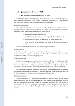 Chapitre 1 - État de l’art


                                           3.1. Quelques aspects sur le TALN

                                           3.1.1. Les différentes étapes de l’analyse d’un texte

                                          L’analyse des textes comporte plusieurs étapes distinctes allant du simple découpage du
                                       texte en mots à la présentation de son contenu. Les différents systèmes de TALN implémentent,
                                       soit la totalité de ces étapes, soit une combinaison de certaines étapes.
                                       L’analyse morphologique
                                          Cette analyse permet de traiter les variations de surface de chaque mot du texte (chaînes de
                                       caractères séparées par un espace) en prenant en compte les formes fléchies ou variations
                                       apparentes du mot. Un analyseur morphologique permet ainsi de :
                                                       - Traiter les formes du pluriel d’un mot.
                                                       - Identifier les caractères minuscules ou majuscules, les abréviations, etc.
                                                       - Reconnaître les locutions, les expressions, les noms composés, etc.
tel-00328114, version 1 - 9 Oct 2008




                                                       - Isoler une seule forme canonique pour toutes les formes rencontrées d’un
                                                         mot.
                                          L’unité minimale produite après une telle analyse s’appelle morphème.
                                       L’analyse lexicale
                                          L’analyse lexicale permet, d’une part, de rechercher l’existence des mots et des expressions
                                       dans un dictionnaire linguistique et d’autre part, de confirmer ou d’infirmer l’existence des
                                       morphèmes identifiés par l’analyse morphologique.
                                       L’analyse syntaxique
                                           L’analyse syntaxique permet de représenter, sous forme symbolique ou graphique, la ou les
                                       structures syntaxiques d'un texte. En d'autres termes, il s'agit de la mise en évidence des
                                       structures d'agencement des catégories grammaticales (nom, verbe, adjectif, etc.), afin d'en
                                       découvrir les relations formelles ou fonctionnelles (par exemple, sujet, verbe et complément).
                                           Une grammaire probabiliste contient des informations statistiques concernant la fréquence
                                       d’utilisation de ses règles. Ces statistiques « guident » l’analyseur syntaxique lorsque celui-ci a
                                       le choix entre plusieurs règles pour choisir celle qui est la plus probable.
                                       L’analyse sémantique
                                           L’analyse sémantique est l’étude linguistique du sens. L’objectif principal de cette analyse
                                       est de déterminer le sens des mots des phrases. Les mots et les structures des phrases identifiés
                                       lors des analyses morphologique, lexicale et syntaxique, constituent des indices pour la
                                       détermination du sens. Les analyseurs sémantiques utilisent généralement des lexiques
                                       sémantiques représentés sous forme de graphes associés à l’ensemble des mots utilisés dans le
                                       domaine.




                                                                                                                                         25
 