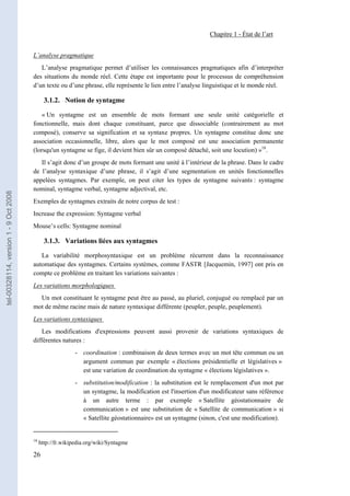 Chapitre 1 - État de l’art


                                       L’analyse pragmatique
                                          L’analyse pragmatique permet d’utiliser les connaissances pragmatiques afin d’interpréter
                                       des situations du monde réel. Cette étape est importante pour le processus de compréhension
                                       d’un texte ou d’une phrase, elle représente le lien entre l’analyse linguistique et le monde réel.

                                              3.1.2. Notion de syntagme

                                           « Un syntagme est un ensemble de mots formant une seule unité catégorielle et
                                       fonctionnelle, mais dont chaque constituant, parce que dissociable (contrairement au mot
                                       composé), conserve sa signification et sa syntaxe propres. Un syntagme constitue donc une
                                       association occasionnelle, libre, alors que le mot composé est une association permanente
                                       (lorsqu'un syntagme se fige, il devient bien sûr un composé détaché, soit une locution) »18.
                                          Il s’agit donc d’un groupe de mots formant une unité à l’intérieur de la phrase. Dans le cadre
                                       de l’analyse syntaxique d’une phrase, il s’agit d’une segmentation en unités fonctionnelles
                                       appelées syntagmes. Par exemple, on peut citer les types de syntagme suivants : syntagme
                                       nominal, syntagme verbal, syntagme adjectival, etc.
tel-00328114, version 1 - 9 Oct 2008




                                       Exemples de syntagmes extraits de notre corpus de test :
                                       Increase the expression: Syntagme verbal
                                       Mouse’s cells: Syntagme nominal

                                              3.1.3. Variations liées aux syntagmes

                                          La variabilité morphosyntaxique est un problème récurrent dans la reconnaissance
                                       automatique des syntagmes. Certains systèmes, comme FASTR [Jacquemin, 1997] ont pris en
                                       compte ce problème en traitant les variations suivantes :
                                       Les variations morphologiques
                                         Un mot constituant le syntagme peut être au passé, au pluriel, conjugué ou remplacé par un
                                       mot de même racine mais de nature syntaxique différente (peupler, peuple, peuplement).
                                       Les variations syntaxiques
                                           Les modifications d'expressions peuvent aussi provenir de variations syntaxiques de
                                       différentes natures :
                                                           - coordination : combinaison de deux termes avec un mot tête commun ou un
                                                             argument commun par exemple « élections présidentielle et législatives »
                                                             est une variation de coordination du syntagme « élections législatives ».
                                                           - substitution/modification : la substitution est le remplacement d'un mot par
                                                             un syntagme, la modification est l'insertion d'un modificateur sans référence
                                                             à un autre terme : par exemple « Satellite géostationnaire de
                                                             communication » est une substitution de « Satellite de communication » si
                                                             « Satellite géostationnaire» est un syntagme (sinon, c'est une modification).


                                       18
                                            http://fr.wikipedia.org/wiki/Syntagme

                                       26
 