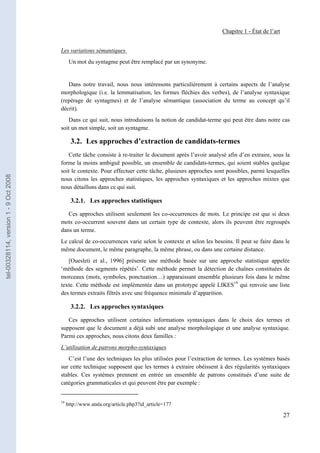 Chapitre 1 - État de l’art


                                       Les variations sémantiques
                                             Un mot du syntagme peut être remplacé par un synonyme.


                                          Dans notre travail, nous nous intéressons particulièrement à certains aspects de l’analyse
                                       morphologique (i.e. la lemmatisation, les formes fléchies des verbes), de l’analyse syntaxique
                                       (repérage de syntagmes) et de l’analyse sémantique (association du terme au concept qu’il
                                       décrit).
                                          Dans ce qui suit, nous introduisons la notion de candidat-terme qui peut être dans notre cas
                                       soit un mot simple, soit un syntagme.

                                              3.2. Les approches d’extraction de candidats-termes
                                          Cette tâche consiste à re-traiter le document après l’avoir analysé afin d’en extraire, sous la
                                       forme la moins ambiguë possible, un ensemble de candidats-termes, qui soient stables quelque
                                       soit le contexte. Pour effectuer cette tâche, plusieurs approches sont possibles, parmi lesquelles
tel-00328114, version 1 - 9 Oct 2008




                                       nous citons les approches statistiques, les approches syntaxiques et les approches mixtes que
                                       nous détaillons dans ce qui suit.

                                              3.2.1. Les approches statistiques

                                          Ces approches utilisent seulement les co-occurrences de mots. Le principe est que si deux
                                       mots co-occurrent souvent dans un certain type de contexte, alors ils peuvent être regroupés
                                       dans un terme.
                                       Le calcul de co-occurrences varie selon le contexte et selon les besoins. Il peut se faire dans le
                                       même document, le même paragraphe, la même phrase, ou dans une certaine distance.
                                          [Ouesleti et al., 1996] présente une méthode basée sur une approche statistique appelée
                                       ‘méthode des segments répétés’. Cette méthode permet la détection de chaînes constituées de
                                       morceaux (mots, symboles, ponctuation…) apparaissant ensemble plusieurs fois dans le même
                                       texte. Cette méthode est implémentée dans un prototype appelé LIKES19 qui renvoie une liste
                                       des termes extraits filtrés avec une fréquence minimale d’apparition.

                                              3.2.2. Les approches syntaxiques

                                          Ces approches utilisent certaines informations syntaxiques dans le choix des termes et
                                       supposent que le document a déjà subi une analyse morphologique et une analyse syntaxique.
                                       Parmi ces approches, nous citons deux familles :
                                       L’utilisation de patrons morpho-syntaxiques
                                          C’est l’une des techniques les plus utilisées pour l’extraction de termes. Les systèmes basés
                                       sur cette technique supposent que les termes à extraire obéissent à des régularités syntaxiques
                                       stables. Ces systèmes prennent en entrée un ensemble de patrons constitués d’une suite de
                                       catégories grammaticales et qui peuvent être par exemple :


                                       19
                                            http://www.atala.org/article.php3?id_article=177

                                                                                                                                         27
 