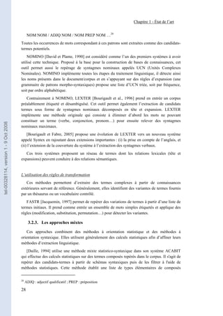 Chapitre 1 - État de l’art


                                             NOM NOM / ADJQ NOM / NOM PREP NOM …20
                                       Toutes les occurrences de mots correspondant à ces patrons sont extraites comme des candidats-
                                       termes potentiels.
                                           NOMINO [David et Plante, 1990] est considéré comme l’un des premiers systèmes à avoir
                                       utilisé cette technique. Proposé à la base pour la construction de bases de connaissances, cet
                                       outil permet aussi le repérage de syntagmes nominaux appelés UCN (Unités Complexes
                                       Nominales). NOMINO implémente toutes les étapes du traitement linguistique, il détecte ainsi
                                       les noms présents dans le document/corpus et en s’appuyant sur des règles d’expansion (une
                                       grammaire de patrons morpho-syntaxiques) propose une liste d’UCN triée, soit par fréquence,
                                       soit par ordre alphabétique.
                                          Contrairement à NOMINO, LEXTER [Bourigault et al., 1996] prend en entrée un corpus
                                       préalablement étiqueté et désambiguïsé. Cet outil permet également l’extraction de candidats
                                       termes sous forme de syntagmes nominaux décomposés en tête et expansion. LEXTER
                                       implémente une méthode originale qui consiste à éliminer d’abord les mots ne pouvant
                                       constituer un terme (verbe, conjonction, pronom…) pour ensuite relever des syntagmes
tel-00328114, version 1 - 9 Oct 2008




                                       nominaux maximaux.
                                           [Bourigault et Fabre, 2005] propose une évolution de LEXTER vers un nouveau système
                                       appelé Syntex en rajoutant deux extensions importantes : (i) la prise en compte de l’anglais, et
                                       (ii) l’extension de la couverture du système à l’extraction des syntagmes verbaux.
                                          Ces trois systèmes proposent un réseau de termes dont les relations lexicales (tête et
                                       expansions) peuvent conduire à des relations sémantiques.


                                       L’utilisation des règles de transformation
                                          Ces méthodes permettent d’extraire des termes complexes à partir de connaissances
                                       extérieures servant de référence. Généralement, elles identifient des variantes de termes fournis
                                       par un thésaurus ou un vocabulaire contrôlé.
                                          FASTR [Jacquemin, 1997] permet de repérer des variations de termes à partir d’une liste de
                                       termes initiaux. Il prend comme entrée un ensemble de mots simples étiquetés et applique des
                                       règles (modification, substitution, permutation…) pour détecter les variantes.

                                              3.2.3. Les approches mixtes

                                          Ces approches combinent des méthodes à orientation statistique et des méthodes à
                                       orientation syntaxique. Elles utilisent généralement des calculs statistiques afin d’affiner leurs
                                       méthodes d’extraction linguistique.
                                          [Daille, 1994] utilise une méthode mixte statistico-syntaxique dans son système ACABIT
                                       qui effectue des calculs statistiques sur des termes composés repérés dans le corpus. Il s'agit de
                                       repérer des candidats-termes à partir de schémas syntaxiques puis de les filtrer à l'aide de
                                       méthodes statistiques. Cette méthode établit une liste de types élémentaires de composés


                                       20
                                            ADJQ : adjectif qualificatif ; PREP : préposition

                                       28
 