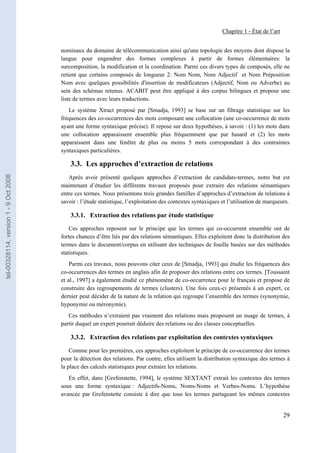 Chapitre 1 - État de l’art


                                       nominaux du domaine de télécommunication ainsi qu'une topologie des moyens dont dispose la
                                       langue pour engendrer des formes complexes à partir de formes élémentaires: la
                                       surcomposition, la modification et la coordination. Parmi ces divers types de composés, elle ne
                                       retient que certains composés de longueur 2: Nom Nom, Nom Adjectif et Nom Préposition
                                       Nom avec quelques possibilités d'insertion de modificateurs (Adjectif, Nom ou Adverbe) au
                                       sein des schémas retenus. ACABIT peut être appliqué à des corpus bilingues et propose une
                                       liste de termes avec leurs traductions.
                                          Le système Xtract proposé par [Smadja, 1993] se base sur un filtrage statistique sur les
                                       fréquences des co-occurrences des mots composant une collocation (une co-occurrence de mots
                                       ayant une forme syntaxique précise). Il repose sur deux hypothèses, à savoir : (1) les mots dans
                                       une collocation apparaissent ensemble plus fréquemment que par hasard et (2) les mots
                                       apparaissent dans une fenêtre de plus ou moins 5 mots correspondant à des contraintes
                                       syntaxiques particulières.

                                           3.3. Les approches d’extraction de relations
tel-00328114, version 1 - 9 Oct 2008




                                          Après avoir présenté quelques approches d’extraction de candidats-termes, notre but est
                                       maintenant d’étudier les différents travaux proposés pour extraire des relations sémantiques
                                       entre ces termes. Nous présentons trois grandes familles d’approches d’extraction de relations à
                                       savoir : l’étude statistique, l’exploitation des contextes syntaxiques et l’utilisation de marqueurs.

                                           3.3.1. Extraction des relations par étude statistique

                                           Ces approches reposent sur le principe que les termes qui co-occurrent ensemble ont de
                                       fortes chances d’être liés par des relations sémantiques. Elles exploitent donc la distribution des
                                       termes dans le document/corpus en utilisant des techniques de fouille basées sur des méthodes
                                       statistiques.
                                           Parmi ces travaux, nous pouvons citer ceux de [Smadja, 1993] qui étudie les fréquences des
                                       co-occurrences des termes en anglais afin de proposer des relations entre ces termes. [Toussaint
                                       et al., 1997] a également étudié ce phénomène de co-occurrence pour le français et propose de
                                       construire des regroupements de termes (clusters). Une fois ceux-ci présentés à un expert, ce
                                       dernier peut décider de la nature de la relation qui regroupe l’ensemble des termes (synonymie,
                                       hyponymie ou méronymie).
                                          Ces méthodes n’extraient pas vraiment des relations mais proposent un nuage de termes, à
                                       partir duquel un expert pourrait déduire des relations ou des classes conceptuelles.

                                           3.3.2. Extraction des relations par exploitation des contextes syntaxiques

                                           Comme pour les premières, ces approches exploitent le principe de co-occurrence des termes
                                       pour la détection des relations. Par contre, elles utilisent la distribution syntaxique des termes à
                                       la place des calculs statistiques pour extraire les relations.
                                          En effet, dans [Grefenstette, 1994], le système SEXTANT extrait les contextes des termes
                                       sous une forme syntaxique : Adjectifs-Noms, Noms-Noms et Verbes-Noms. L’hypothèse
                                       avancée par Grefenstette consiste à dire que tous les termes partageant les mêmes contextes


                                                                                                                                           29
 