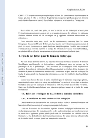 Chapitre 1 - État de l’art


                                       CAMELEON propose des marqueurs génériques utilisant des connaissances linguistiques de la
                                       langue générale et offre la possibilité de générer des marqueurs spécifiques pour un domaine
                                       particulier (en fonction du corpus). Les relations traitées sont la méronymie et l’hyponymie.




                                          Nous avons fait, dans cette partie, un tour d’horizon sur les techniques de base pour
                                       l’extraction des connaissances, que ce soit au niveau des termes ou des relations. Les méthodes
                                       actuelles tournent autour de ces techniques en y apportant certaines améliorations ou
                                       extensions…
                                           Etant intéressés, dans notre travail, par les connaissances contenues dans les textes
                                       biologiques, il nous semble utile de faire, en plus, le point sur l’extraction des connaissances à
                                       partir des textes (communément appelé fouille de texte) biologiques. En effet, les travaux qui
                                       s’intéressent à ce domaine, prennent en compte des informations liées au domaine biomédical,
                                       ce qui ajoute à leur efficacité par rapport aux systèmes génériques de fouille de texte.
tel-00328114, version 1 - 9 Oct 2008




                                       4. Fouille des textes pour le domaine biologique

                                           Au cours de ces dernières années, il y a eu une croissance énorme de la quantité de données
                                       biomédicales expérimentales et informatiques, spécifiquement dans les secteurs de la
                                       génomique et de la protéomique. Cette croissance est accompagnée d'une augmentation
                                       accélérée du nombre de publications biomédicales discutant les résultats. Cette abondance de
                                       littérature a poussé la communauté biomédicale à s’intéresser de plus près aux techniques de
                                       fouille de textes dans le but d’extraire des informations pouvant être réutilisées dans leurs tâches
                                       d’analyse.
                                          Comme nous l’avons fait dans la partie précédente pour le traitement linguistique général,
                                       nous nous intéressons, dans cette partie, aux techniques d’extraction de termes dans le domaine
                                       biomédical ainsi qu’aux techniques d’extraction de relations pouvant exister entre ces termes.
                                       Mais avant de détailler ces techniques, nous présentons quelques apports de la fouille des textes
                                       biomédicaux.

                                           4.1. Rôles des techniques de TALN dans le domaine biomédical

                                           4.1.1. Construction des bases de connaissance biologiques

                                           Une des motivations de l’utilisation des techniques de TALN dans le domaine biomédical est
                                       la création et l’enrichissement de base de connaissances biologiques.
                                           L’idée est de collecter des informations à propos d’entités biologiques/médicales et de les
                                       stocker directement dans des bases de données ou des les formaliser dans une ontologie et ce en
                                       se basant sur l’hypothèse qu’une grande partie des ces informations est contenue dans la
                                       littérature. Le but de l’utilisation du traitement automatique des textes dans une telle approche
                                       est de réduire le coût en temps généré par les approches manuelles.



                                                                                                                                          31
 