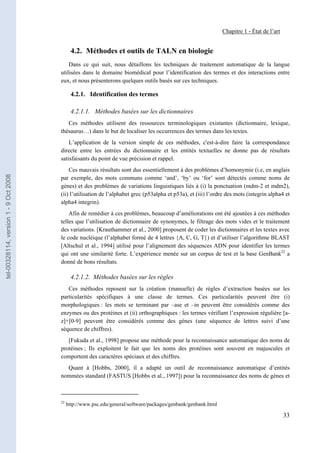 Chapitre 1 - État de l’art


                                              4.2. Méthodes et outils de TALN en biologie
                                           Dans ce qui suit, nous détaillons les techniques de traitement automatique de la langue
                                       utilisées dans le domaine biomédical pour l’identification des termes et des interactions entre
                                       eux, et nous présenterons quelques outils basés sur ces techniques.

                                              4.2.1. Identification des termes

                                              4.2.1.1. Méthodes basées sur les dictionnaires
                                          Ces méthodes utilisent des ressources terminologiques existantes (dictionnaire, lexique,
                                       thésaurus…) dans le but de localiser les occurrences des termes dans les textes.
                                           L’application de la version simple de ces méthodes, c'est-à-dire faire la correspondance
                                       directe entre les entrées du dictionnaire et les entités textuelles ne donne pas de résultats
                                       satisfaisants du point de vue précision et rappel.
                                           Ces mauvais résultats sont dus essentiellement à des problèmes d’homonymie (i.e, en anglais
tel-00328114, version 1 - 9 Oct 2008




                                       par exemple, des mots communs comme ‘and’, ‘by’ ou ‘for’ sont détectés comme noms de
                                       gènes) et des problèmes de variations linguistiques liés à (i) la ponctuation (mdm-2 et mdm2),
                                       (ii) l’utilisation de l’alphabet grec (p53alpha et p53a), et (iii) l’ordre des mots (integrin alpha4 et
                                       alpha4 integrin).
                                           Afin de remédier à ces problèmes, beaucoup d’améliorations ont été ajoutées à ces méthodes
                                       telles que l’utilisation de dictionnaire de synonymes, le filtrage des mots vides et le traitement
                                       des variations. [Krauthammer et al., 2000] proposent de coder les dictionnaires et les textes avec
                                       le code nucléique (l’alphabet formé de 4 lettres {A, C, G, T}) et d’utiliser l’algorithme BLAST
                                       [Altschul et al., 1994] utilisé pour l’alignement des séquences ADN pour identifier les termes
                                       qui ont une similarité forte. L’expérience menée sur un corpus de test et la base GenBank22 a
                                       donné de bons résultats.

                                              4.2.1.2. Méthodes basées sur les règles
                                          Ces méthodes reposent sur la création (manuelle) de règles d’extraction basées sur les
                                       particularités spécifiques à une classe de termes. Ces particularités peuvent être (i)
                                       morphologiques : les mots se terminant par –ase et –in peuvent être considérés comme des
                                       enzymes ou des protéines et (ii) orthographiques : les termes vérifiant l’expression régulière [a-
                                       z]+[0-9] peuvent être considérés comme des gènes (une séquence de lettres suivi d’une
                                       séquence de chiffres).
                                          [Fukuda et al., 1998] propose une méthode pour la reconnaissance automatique des noms de
                                       protéines ; Ils exploitent le fait que les noms des protéines sont souvent en majuscules et
                                       comportent des caractères spéciaux et des chiffres.
                                         Quant à [Hobbs, 2000], il a adapté un outil de reconnaissance automatique d’entités
                                       nommées standard (FASTUS [Hobbs et al., 1997]) pour la reconnaissance des noms de gènes et



                                       22
                                            http://www.psc.edu/general/software/packages/genbank/genbank.html

                                                                                                                                             33
 