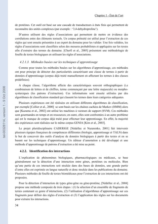 Chapitre 1 - État de l’art


                                       de protéines. Cet outil est basé sur une cascade de transducteurs à états finis qui permettent de
                                       reconnaître des unités complexes (par exemple : ‘3,4-dehydroproline’).
                                          D’autres utilisent des règles d’associations qui permettent de mettre en évidence des
                                       corrélations entre des éléments textuels. Un corpus prétraité est utilisé pour l’extraction de ces
                                       règles qui sont ensuite présentées à un expert du domaine pour les valider. Une fois validées, les
                                       règles d’associations sont classifiées selon des mesures probabilistes et appliquées sur les textes
                                       afin d’extraire des termes du domaine. [Cherfi et al., 2005] présentent une méthodologie de
                                       fouille de textes biologiques en utilisant les règles d’associations.

                                            4.2.1.3. Méthodes basées sur les techniques d’apprentissage
                                          Comme pour toutes les méthodes basées sur les algorithmes d’apprentissage, ces méthodes
                                       ont pour principe de détecter des particularités caractérisant une classe de termes à partir de
                                       données d’apprentissage (corpus déjà traité manuellement en affectant les termes à des classes
                                       prédéfinies).
                                          A chaque classe, l’algorithme affecte des caractéristiques souvent orthographiques (i.e
tel-00328114, version 1 - 9 Oct 2008




                                       combinaison de lettres et de chiffres, terme commençant par une lettre majuscule) ou morpho-
                                       syntaxiques (les patrons d’extraction). Ces informations sont ensuite utilisées par des
                                       algorithmes de classification standard qui classent les termes dans leurs catégories adéquates.
                                          Plusieurs expériences ont été réalisées en utilisant différents algorithmes de classification,
                                       par exemple [Collier et al., 2000] se sont basés sur les chaînes cachées de Markov (HMM) alors
                                       que [Kazama et al., 2002] ont utilisé les machines à vecteurs de support (SVM). Ces méthodes
                                       sont gourmandes en temps et en ressources; en outre, elles sont confrontées à un autre problème
                                       qui est le manque de corpus déjà traité pour effectuer leur apprentissage. En effet, la majorité
                                       des expériences sont réalisées sur le même corpus GENIA [Kim et al., 2003].
                                          Le projet pluridisciplinaire CADERIGE [Nédellec et Nazarenko, 2001] fait intervenir
                                       plusieurs équipes françaises de compétences différentes (biologie, apprentissage et TALN) dans
                                       le but de concevoir des outils d’analyse de données biologiques à partir des textes et en se
                                       basant sur les techniques d’apprentissage. Un éditeur d’annotation a été développé et une
                                       méthode d’apprentissage de patrons d’extraction a été mise au point.

                                            4.2.2. Identification des interactions

                                          L’explication de phénomènes biologiques, pharmacologiques ou médicaux, se base
                                       généralement sur la détection d’une interaction entre gènes, protéines ou molécules. Bien
                                       qu’une partie de ces interactions soit stockée dans des bases de données, une grande partie
                                       d’entre elles est exprimée en langue naturelle et donc stockée dans les publications du domaine.
                                       Plusieurs méthodes de fouille de textes biomédicaux pour l’extraction de ces interactions ont été
                                       proposées.
                                          Pour la détection d’interaction de types gène-gène ou gène-protéine, [Nédellec et al., 2004]
                                       propose une méthode composée de trois étapes : (1) la sélection d’un ensemble de fragments de
                                       textes contenant ce genre d’interactions, (2) l’utilisation d’algorithmes d’apprentissage sur ces
                                       fragments pour définir des règles d’extraction et (3) l’application des règles sur les documents
                                       pour extraire les interactions.

                                       34
 