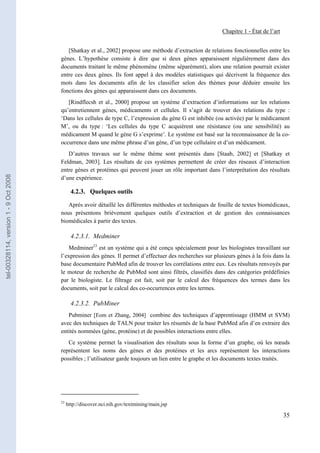 Chapitre 1 - État de l’art


                                          [Shatkay et al., 2002] propose une méthode d’extraction de relations fonctionnelles entre les
                                       gènes. L’hypothèse consiste à dire que si deux gènes apparaissent régulièrement dans des
                                       documents traitant le même phénomène (même séparément), alors une relation pourrait exister
                                       entre ces deux gènes. Ils font appel à des modèles statistiques qui décrivent la fréquence des
                                       mots dans les documents afin de les classifier selon des thèmes pour déduire ensuite les
                                       fonctions des gènes qui apparaissent dans ces documents.
                                          [Rindflecsh et al., 2000] propose un système d’extraction d’informations sur les relations
                                       qu’entretiennent gènes, médicaments et cellules. Il s’agit de trouver des relations du type :
                                       ‘Dans les cellules de type C, l’expression du gène G est inhibée (ou activée) par le médicament
                                       M’, ou du type : ‘Les cellules du type C acquièrent une résistance (ou une sensibilité) au
                                       médicament M quand le gène G s’exprime’. Le système est basé sur la reconnaissance de la co-
                                       occurrence dans une même phrase d’un gène, d’un type cellulaire et d’un médicament.
                                          D’autres travaux sur le même thème sont présentés dans [Staab, 2002] et [Shatkay et
                                       Feldman, 2003]. Les résultats de ces systèmes permettent de créer des réseaux d’interaction
                                       entre gènes et protéines qui peuvent jouer un rôle important dans l’interprétation des résultats
tel-00328114, version 1 - 9 Oct 2008




                                       d’une expérience.

                                              4.2.3. Quelques outils

                                          Après avoir détaillé les différentes méthodes et techniques de fouille de textes biomédicaux,
                                       nous présentons brièvement quelques outils d’extraction et de gestion des connaissances
                                       biomédicales à partir des textes.

                                              4.2.3.1. Medminer
                                          Medminer23 est un système qui a été conçu spécialement pour les biologistes travaillant sur
                                       l’expression des gènes. Il permet d’effectuer des recherches sur plusieurs gènes à la fois dans la
                                       base documentaire PubMed afin de trouver les corrélations entre eux. Les résultats renvoyés par
                                       le moteur de recherche de PubMed sont ainsi filtrés, classifiés dans des catégories prédéfinies
                                       par le biologiste. Le filtrage est fait, soit par le calcul des fréquences des termes dans les
                                       documents, soit par le calcul des co-occurrences entre les termes.

                                              4.2.3.2. PubMiner
                                          Pubminer [Eom et Zhang, 2004] combine des techniques d’apprentissage (HMM et SVM)
                                       avec des techniques de TALN pour traiter les résumés de la base PubMed afin d’en extraire des
                                       entités nommées (gène, protéine) et de possibles interactions entre elles.
                                          Ce système permet la visualisation des résultats sous la forme d’un graphe, où les nœuds
                                       représentent les noms des gènes et des protéines et les arcs représentent les interactions
                                       possibles ; l’utilisateur garde toujours un lien entre le graphe et les documents textes traités.




                                       23
                                            http://discover.nci.nih.gov/textmining/main.jsp

                                                                                                                                         35
 