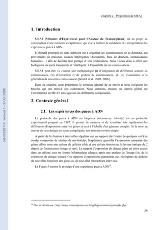 Chapitre 2 - Proposition de MEAT



                                       1. Introduction

                                          MEAT (Mémoire d’Expériences pour l’Analyse du Transcriptome) est un projet de
                                       construction d’une mémoire d’expérience, qui vise à faciliter la validation et l’interprétation des
                                       expériences puces à ADN.
                                          L’objectif principal de cette mémoire est d’organiser les connaissances de ce domaine, qui
                                       proviennent de plusieurs sources hétérogènes (documents, base de données, connaissances
                                       humaines…) afin de faciliter leur partage et leur réutilisation. Nous visons donc à offrir aux
                                       biologistes un accès transparent et ‘intelligent’ à l’ensemble de ces connaissances.
                                          MEAT peut être vu comme une méthodologie (i) d’intégration de différentes sources de
                                       connaissances, (ii) d’extraction et de gestion de connaissances, et (iii) d’assistance à la
                                       génération de nouvelles connaissances [Khelif et al., 2005, 2006].
                                           Dans ce chapitre, nous présentons le contexte général de ce projet et nous évoquons les
                                       besoins qui ont motivé son élaboration. Nous donnons, ensuite, un aperçu global sur
tel-00328114, version 1 - 9 Oct 2008




                                       l’architecture de MEAT ainsi que sur ses différentes composantes.

                                       2. Contexte général

                                                  2.1. Les expériences des puces à ADN
                                           Le protocole des puces à ADN ou biopuces (microarray, biochip) est un protocole
                                       expérimental proposé en 1987. Il permet de mesurer et de visualiser très rapidement les
                                       différences d'expression entre les gènes et ceci à l'échelle d'un génome complet. Si la mise en
                                       oeuvre de la technique est assez compliquée, son principe est très simple.
                                          A partir de la fixation à intervalles réguliers sur un support (de l’ordre de quelques cm²) de
                                       sondes composées de chaînes de nucléotides, l'expérience quantifie l’expression comparée des
                                       gènes ciblés entre une culture de cellules cible et une culture témoin par la lecture optique de 2
                                       degrés de fluorescence (rouge et vert). Le rapport d’expression de chaque gène est alors acquis
                                       dans un tableau sous un format informatique adéquat après une analyse de l'image (i.e. de la
                                       coloration de chaque sonde). Ces rapports d’expressions permettent aux biologistes de déduire
                                       de nouvelles fonctions des gènes ou de nouvelles interactions entre eux.
                                             La Figure 5 montre le principe d’une expérience puce à ADN24.




                                       24
                                            Plus de détails sur : http://www.transcriptome.ens.fr/sgdb/presentation/principle.php

                                                                                                                                            39
 