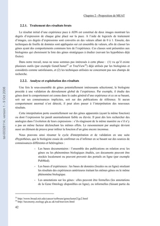 Chapitre 2 - Proposition de MEAT


                                              2.2.1. Traitement des résultats bruts

                                          Le résultat initial d’une expérience puce à ADN est constitué de deux images montrant les
                                       degrés d’expression de chaque gène placé sur la puce. A l’aide de logiciels de traitement
                                       d’images, ces degrés d’expressions sont convertis en des valeurs allant de 0 à 1. Ensuite, des
                                       techniques de fouille de données sont appliquées sur cet ensemble de valeurs, afin de classer les
                                       gènes ayant des comportements communs lors de l’expérience. Ces classes sont présentées aux
                                       biologistes qui choisissent la liste des gènes stratégiques à étudier (suivant les hypothèses déjà
                                       fixées).
                                          Dans notre travail, nous ne nous sommes pas intéressés à cette phase : (1) vu qu’il existe
                                       plusieurs outils (par exemple GeneCluster25 et TreeView26) déjà utilisés par les biologistes et
                                       considérés comme satisfaisants, et (2) les techniques utilisées ne concernent pas nos champs de
                                       recherche.

                                              2.2.2. Analyse et exploitation des résultats

                                          Une fois le sous-ensemble de gènes potentiellement intéressants sélectionné, le biologiste
tel-00328114, version 1 - 9 Oct 2008




                                       procède à une validation du déroulement global de l’expérience. Par exemple, il étudie des
                                       gènes dont le comportement est connu dans le cadre général d’une expérience et ce en se basant,
                                       soit sur ses connaissances implicites, soit sur des publications de référence. Si aucun
                                       comportement anormal n’est détecté, il peut alors passer à l’interprétation des nouveaux
                                       résultats.
                                          Cette interprétation porte essentiellement sur des gènes apparentés (ayant la même fonction)
                                       ou dont l’expression lui paraît anormalement faible ou élevée. Il peut dès lors rechercher des
                                       analogies dans l’évolution de leurs expressions : s’ils réagissent de la même manière ou s’il n’y
                                       a pas un même facteur déclenchant les mêmes effets. Le raisonnement par analogie devient
                                       aussi un élément de preuve pour inférer la fonction d’un gène encore inconnue.
                                          Nous pouvons ainsi résumer le cycle d'interprétation et de validation en une suite
                                       d'hypothèses, que le biologiste essaie de confirmer ou d’infirmer en se basant sur des sources de
                                       connaissances différentes et hétérogènes :
                                                          - Les bases documentaires : l’ensemble des publications en relation avec les
                                                            gènes ou les phénomènes biologiques étudiés, ces documents peuvent être
                                                            stockés localement ou peuvent provenir des portails en ligne (par exemple
                                                            PubMed).
                                                          - Les bases d’expériences : les bases de données (locales ou en ligne) stockant
                                                            les résultats des expériences antérieures traitant les mêmes gènes ou le même
                                                            phénomène biologique.
                                                          - Les annotations sur les gènes : elles peuvent être formelles (les annotations
                                                            de la Gene Ontology disponibles en ligne), ou informelles (faisant partie du



                                       25
                                            http://www.broad.mit.edu/cancer/software/genecluster2/gc2.html
                                       26
                                            http://taxonomy.zoology.gla.ac.uk/rod/treeview.html

                                       42
 