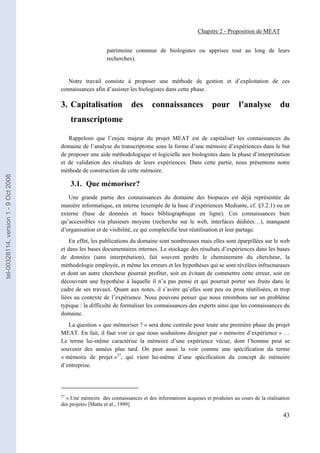 Chapitre 2 - Proposition de MEAT


                                                           patrimoine commun de biologistes ou apprises tout au long de leurs
                                                           recherches).


                                          Notre travail consiste à proposer une méthode de gestion et d’exploitation de ces
                                       connaissances afin d’assister les biologistes dans cette phase.

                                       3. Capitalisation              des      connaissances              pour        l’analyse         du
                                            transcriptome

                                          Rappelons que l’enjeu majeur du projet MEAT est de capitaliser les connaissances du
                                       domaine de l’analyse du transcriptome sous la forme d’une mémoire d’expériences dans le but
                                       de proposer une aide méthodologique et logicielle aux biologistes dans la phase d’interprétation
                                       et de validation des résultats de leurs expériences. Dans cette partie, nous présentons notre
                                       méthode de construction de cette mémoire.
tel-00328114, version 1 - 9 Oct 2008




                                            3.1. Que mémoriser?
                                          Une grande partie des connaissances du domaine des biopuces est déjà représentée de
                                       manière informatique, en interne (exemple de la base d’expériences Mediante, cf. §3.2.1) ou en
                                       externe (base de données et bases bibliographique en ligne). Ces connaissances bien
                                       qu’accessibles via plusieurs moyens (recherche sur le web, interfaces dédiées…), manquent
                                       d’organisation et de visibilité, ce qui complexifie leur réutilisation et leur partage.
                                           En effet, les publications du domaine sont nombreuses mais elles sont éparpillées sur le web
                                       et dans les bases documentaires internes. Le stockage des résultats d’expériences dans les bases
                                       de données (sans interprétation), fait souvent perdre le cheminement du chercheur, la
                                       méthodologie employée, et même les erreurs et les hypothèses qui se sont révélées infructueuses
                                       et dont un autre chercheur pourrait profiter, soit en évitant de commettre cette erreur, soit en
                                       découvrant une hypothèse à laquelle il n’a pas pensé et qui pourrait porter ses fruits dans le
                                       cadre de ses travaux. Quant aux notes, il s’avère qu’elles sont peu ou prou réutilisées, et trop
                                       liées au contexte de l’expérience. Nous pouvons penser que nous retombons sur un problème
                                       typique : la difficulté de formaliser les connaissances des experts ainsi que les connaissances du
                                       domaine.
                                          La question « que mémoriser ? » sera donc centrale pour toute une première phase du projet
                                       MEAT. En fait, il faut voir ce que nous souhaitons désigner par « mémoire d’expérience » …
                                       Le terme lui-même caractérise la mémoire d’une expérience vécue, dont l’homme peut se
                                       souvenir des années plus tard. On peut aussi la voir comme une spécification du terme
                                       « mémoire de projet »27, qui vient lui-même d’une spécification du concept de mémoire
                                       d’entreprise.




                                       27
                                         « Une mémoire des connaissances et des informations acquises et produites au cours de la réalisation
                                       des projets» [Matta et al., 1999]

                                                                                                                                          43
 