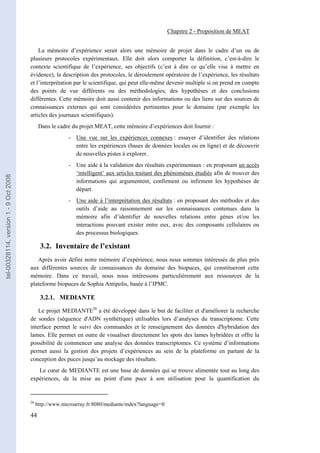 Chapitre 2 - Proposition de MEAT


                                           La mémoire d’expérience serait alors une mémoire de projet dans le cadre d’un ou de
                                       plusieurs protocoles expérimentaux. Elle doit alors comporter la définition, c’est-à-dire le
                                       contexte scientifique de l’expérience, ses objectifs (c’est à dire ce qu’elle vise à mettre en
                                       évidence), la description des protocoles, le déroulement opératoire de l’expérience, les résultats
                                       et l’interprétation par le scientifique, qui peut elle-même devenir multiple si on prend en compte
                                       des points de vue différents ou des méthodologies, des hypothèses et des conclusions
                                       différentes. Cette mémoire doit aussi contenir des informations ou des liens sur des sources de
                                       connaissances externes qui sont considérées pertinentes pour le domaine (par exemple les
                                       articles des journaux scientifiques).
                                             Dans le cadre du projet MEAT, cette mémoire d’expériences doit fournir :
                                                          - Une vue sur les expériences connexes : essayer d’identifier des relations
                                                            entre les expériences (bases de données locales ou en ligne) et de découvrir
                                                            de nouvelles pistes à explorer.
                                                          - Une aide à la validation des résultats expérimentaux : en proposant un accès
                                                            ‘intelligent’ aux articles traitant des phénomènes étudiés afin de trouver des
tel-00328114, version 1 - 9 Oct 2008




                                                            informations qui argumentent, confirment ou infirment les hypothèses de
                                                            départ.
                                                          - Une aide à l’interprétation des résultats : en proposant des méthodes et des
                                                            outils d’aide au raisonnement sur les connaissances contenues dans la
                                                            mémoire afin d’identifier de nouvelles relations entre gènes et/ou les
                                                            interactions pouvant exister entre eux, avec des composants cellulaires ou
                                                            des processus biologiques.

                                              3.2. Inventaire de l’existant
                                          Après avoir défini notre mémoire d’expérience, nous nous sommes intéressés de plus près
                                       aux différentes sources de connaissances du domaine des biopuces, qui constitueront cette
                                       mémoire. Dans ce travail, nous nous intéressons particulièrement aux ressources de la
                                       plateforme biopuces de Sophia Antipolis, basée à l’IPMC.

                                              3.2.1. MEDIANTE

                                           Le projet MEDIANTE28 a été développé dans le but de faciliter et d'améliorer la recherche
                                       de sondes (séquence d'ADN synthétique) utilisables lors d’analyses du transcriptome. Cette
                                       interface permet le suivi des commandes et le renseignement des données d'hybridation des
                                       lames. Elle permet en outre de visualiser directement les spots des lames hybridées et offre la
                                       possibilité de commencer une analyse des données transcriptomes. Ce système d’informations
                                       permet aussi la gestion des projets d’expériences au sein de la plateforme en partant de la
                                       conception des puces jusqu’au stockage des résultats.
                                          Le cœur de MEDIANTE est une base de données qui se trouve alimentée tout au long des
                                       expériences, de la mise au point d'une puce à son utilisation pour la quantification du


                                       28
                                            http://www.microarray.fr:8080/mediante/index?language=fr

                                       44
 