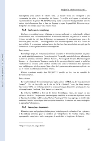 Chapitre 2 - Proposition de MEAT


                                       transcriptome d'une culture de cellules cible. Le modèle utilisé est conséquent : une
                                       cinquantaine de tables et des centaines de champs. Ce modèle a été conçu en suivant les
                                       recommandations du groupe MGED (Microarray Gene Expression Data) permettant ainsi le
                                       partage des informations dans la base de données en ayant la possibilité d’importer (resp.
                                       d’exporter) des données (resp. vers) d’autres bases.

                                              3.2.2. Les bases documentaires

                                          Ces bases peuvent être internes à l’équipe ou externes (en ligne). Les biologistes les utilisent
                                       essentiellement pour valider leurs méthodes de travail en vérifiant si les gènes qu’ils mettent en
                                       évidence ont déjà été cités dans la littérature correspondante. Ils pourraient aussi trouver de
                                       nouveaux gènes, non-cités … mais la portée de leurs résultats dépendrait alors de la validité de
                                       leur méthode. Il y aura donc toujours besoin de chercher d’anciens résultats acceptés par la
                                       communauté avant de proposer une nouvelle approche.
                                       Bases internes
                                           Pour chaque projet, les biologistes constituent un corpus de documents concernant les gènes
tel-00328114, version 1 - 9 Oct 2008




                                       qui sont à priori intéressants pour l’expérimentation. Ces articles sont généralement sélectionnés
                                       à partir de journaux renommés (Annual Reviews, Physiological Reviews, Pharmacological
                                       Reviews…). L’hypothèse qu’ils posent consiste à dire que cette sélection garantit la qualité et
                                       l’authenticité du contenu. Cette sélection constitue une source d’information très importante
                                       pour les biologistes, elle leur permet (i) de valider les hypothèses posées pour une expérience, et
                                       (ii) de vérifier la cohérence des résultats obtenus.
                                          Chaque expérience stockée dans MEDIANTE possède un lien vers un ensemble de
                                       documents internes.
                                       Bases externes
                                           La base biomédicale documentaire en ligne la plus utilisée est MedLine, devenue récemment
                                       PubMed29. Elle est disponible sur le site du NCBI (National Center for Biotechnology
                                       Information, USA), site portail qui permet un accès aux banques de données génétiques les plus
                                       utilisées (PubMed, GenBank, CDD, Swiss-Prot, LocusLink).
                                           La recherche PubMed se fait sur des termes biomédicaux précis, des auteurs ou des
                                       références d'articles. Un ajustement terminologique est réalisé au niveau des requêtes à travers
                                       le thesaurus biomédical MeSH (Medical Subject Headings). Cette base regroupe un nombre très
                                       important d’articles scientifiques dans le domaine biomédical et constitue une source riche pour
                                       la recherche d’informations.

                                              3.2.3. Les analyses des experts

                                          Elles concernent les hypothèses émises par un biologiste pour la réalisation d’une expérience
                                       et la méthode entreprise pour la validation et l’interprétation des résultas obtenus. Elles
                                       regroupent les compétences innées ou acquises, le savoir-faire et l'expérience de l’expert.



                                       29
                                            http://www.ncbi.nlm.nih.gov/Entrez

                                                                                                                                       45
 