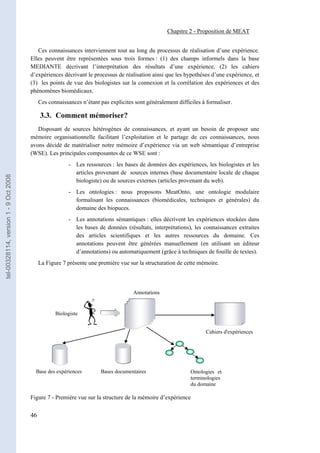 Chapitre 2 - Proposition de MEAT


                                          Ces connaissances interviennent tout au long du processus de réalisation d’une expérience.
                                       Elles peuvent être représentées sous trois formes : (1) des champs informels dans la base
                                       MEDIANTE décrivant l’interprétation des résultats d’une expérience, (2) les cahiers
                                       d’expériences décrivant le processus de réalisation ainsi que les hypothèses d’une expérience, et
                                       (3) les points de vue des biologistes sur la connexion et la corrélation des expériences et des
                                       phénomènes biomédicaux.
                                            Ces connaissances n’étant pas explicites sont généralement difficiles à formaliser.

                                            3.3. Comment mémoriser?
                                          Disposant de sources hétérogènes de connaissances, et ayant un besoin de proposer une
                                       mémoire organisationnelle facilitant l’exploitation et le partage de ces connaissances, nous
                                       avons décidé de matérialiser notre mémoire d’expérience via un web sémantique d’entreprise
                                       (WSE). Les principales composantes de ce WSE sont :
                                                         - Les ressources : les bases de données des expériences, les biologistes et les
                                                           articles provenant de sources internes (base documentaire locale de chaque
tel-00328114, version 1 - 9 Oct 2008




                                                           biologiste) ou de sources externes (articles provenant du web).
                                                         - Les ontologies : nous proposons MeatOnto, une ontologie modulaire
                                                           formalisant les connaissances (biomédicales, techniques et générales) du
                                                           domaine des biopuces.
                                                         - Les annotations sémantiques : elles décrivent les expériences stockées dans
                                                           les bases de données (résultats, interprétations), les connaissances extraites
                                                           des articles scientifiques et les autres ressources du domaine. Ces
                                                           annotations peuvent être générées manuellement (en utilisant un éditeur
                                                           d’annotations) ou automatiquement (grâce à techniques de fouille de textes).
                                            La Figure 7 présente une première vue sur la structuration de cette mémoire.



                                                                                    Annotations


                                                   Biologiste


                                                                                                                   Cahiers d'expériences




                                         Base des expériences         Bases documentaires                    Ontologies et
                                                                                                             terminologies
                                                                                                             du domaine

                                       Figure 7 - Première vue sur la structure de la mémoire d’expérience


                                       46
 