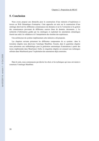 Chapitre 2 - Proposition de MEAT


                                       5. Conclusion

                                          Nous avons proposé une démarche pour la construction d’une mémoire d’expériences à
                                       travers un Web Sémantique d’entreprise. Cette approche est axée sur la construction d’une
                                       ontologie décrivant les différentes connaissances du domaine et sur la l’extraction et la gestion
                                       des connaissances provenant de différentes sources (base de données, documents…). La
                                       recherche d’information guidée par les ontologies et exploitant les annotations sémantiques
                                       fournit une aide à la validation et à l’interprétation des résultats des expériences.
                                            Une architecture du système implémentant cette mémoire a été proposée.
                                           Les chapitres suivants présentent les différentes composantes de ce système : dans le
                                       troisième chapitre nous décrivons l’ontologie MeatOnto. Ensuite, dans le quatrième chapitre
                                       nous présentons une méthodologie pour la génération automatique d’annotations à partir des
                                       textes implémentée dans MeatAnnot. Enfin, le cinquième chapitre est consacré aux techniques
                                       utilisées dans MeatSearch pour l’exploitation des annotations déjà construites.
tel-00328114, version 1 - 9 Oct 2008




                                          Dans la suite, nous commençons par décrire les choix et les techniques qui nous ont menés à
                                       construire l’ontologie MeatOnto.




                                       50
 