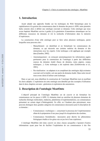 Chapitre 3 - Choix et construction des ontologies : MeatOnto



                                       1. Introduction

                                           Ayant adopté une approche fondée sur les techniques du Web Sémantique pour la
                                       capitalisation et la gestion des connaissances dans le domaine des puces à ADN, notre première
                                       tâche consiste alors à définir une ontologie couvrant ce domaine. Cette ontologie que nous
                                       avons baptisée MeatOnto servira à guider (i) la génération d’annotations sémantiques sur les
                                       différentes ressources du domaine et (ii) la recherche d’information dans la mémoire
                                       d’expériences.
                                          La construction d’une telle ontologie peut se faire selon plusieurs techniques, parmi
                                       lesquelles nous pouvons citer :
                                                       - Manuellement : en identifiant et en formalisant les connaissances du
                                                         domaine, ce qui nécessite une certaine maîtrise du domaine et des
                                                         interactions avec les experts. Cette technique a été appliquée par exemple
                                                         dans [Gandon, 2002].
tel-00328114, version 1 - 9 Oct 2008




                                                       - Automatiquement : en extrayant automatiquement les informations jugées
                                                         pertinentes pour la construction de l’ontologie à partir des différentes
                                                         sources du domaine étudié (bases de données, notes papiers, corpus
                                                         techniques…). Cette technique a été explorée dans [Golebiowska et al.,
                                                         2001].
                                                       - Par réutilisation : en adaptant et en complétant des ontologies déjà existantes
                                                         couvrant soit la totalité, soit une partie du domaine étudié. Dans notre travail
                                                         nous avons choisi d’utiliser cette technique.
                                           Dans ce qui suit, nous détaillons la construction de l’ontologie MeatOnto tout en justifiant
                                       les choix adoptés. L’exploitation de cette ontologie sera détaillée par des exemples d’utilisation
                                       dans le deux chapitres suivants : génération et exploitation des annotations.

                                       2. Description de l’ontologie MeatOnto

                                          L’objectif principal de l’ontologie MeatOnto est de couvrir et de formaliser les
                                       connaissances sur les puces à ADN. Ce domaine étant au carrefour de plusieurs domaines de
                                       recherche (biologie moléculaire, médecine, plateformes d’expérimentations), ces connaissances
                                       présentent un certain degré d’hétérogénéité. En effet, en l’étudiant plus précisément, nous
                                       pouvons distinguer deux grandes catégories de connaissances nécessaires pour la description de
                                       ce domaine :
                                                       - Connaissances « techniques » : concernant le processus de l’expérimentation
                                                         allant de la préparation d’une puce jusqu'à la récupération des résultats;
                                                       - Connaissances biomédicales : nécessaires pour décrire les phénomènes
                                                         biologiques étudiés et les gènes mis en jeu lors d’une expérience.
                                          L’ontologie MeatOnto doit donc couvrir ces deux classes auxquelles s’ajoutent d’autres
                                       informations ayant pour but de faciliter l’exploitation de ces connaissances à des fins

                                                                                                                                      53
 
