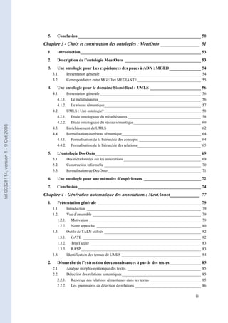 5.      Conclusion __________________________________________________________ 50
                                       Chapitre 3 - Choix et construction des ontologies : MeatOnto _________________ 51
                                         1.      Introduction_________________________________________________________ 53
                                         2.      Description de l’ontologie MeatOnto ____________________________________ 53
                                         3.      Une ontologie pour Les expériences des puces à ADN : MGED_______________ 54
                                              3.1.    Présentation générale ____________________________________________________ 54
                                              3.2.    Correspondance entre MGED et MEDIANTE_________________________________ 55

                                         4.      Une ontologie pour le domaine biomédical : UMLS ________________________ 56
                                              4.1.     Présentation générale ____________________________________________________       56
                                                 4.1.1. Le métathésaurus _____________________________________________________          56
                                                 4.1.2. Le réseau sémantique__________________________________________________          57
                                              4.2.     UMLS : Une ontologie? __________________________________________________         58
                                                 4.2.1. Etude ontologique du métathésaurus ______________________________________       58
                                                 4.2.2. Etude ontologique du réseau sémantique___________________________________       60
tel-00328114, version 1 - 9 Oct 2008




                                              4.3.     Enrichissement de UMLS ________________________________________________          62
                                              4.4.     Formalisation du réseau sémantique_________________________________________      64
                                                 4.4.1. Formalisation de la hiérarchie des concepts ________________________________    64
                                                 4.4.2. Formalisation de la hiérarchie des relations_________________________________   65

                                         5.      L’ontologie DocOnto__________________________________________________ 69
                                              5.1.    Des métadonnées sur les annotations ________________________________________ 69
                                              5.2.    Construction informelle __________________________________________________ 70
                                              5.3.    Formalisation de DocOnto ________________________________________________ 71

                                         6.      Une ontologie pour une mémoire d’expériences ___________________________ 72
                                         7.      Conclusion __________________________________________________________ 74
                                       Chapitre 4 - Génération automatique des annotations : MeatAnnot_____________ 77
                                         1.      Présentation générale _________________________________________________ 79
                                              1.1.     Introduction ___________________________________________________________         79
                                              1.2.     Vue d’ensemble ________________________________________________________          79
                                                 1.2.1. Motivation __________________________________________________________           79
                                                 1.2.2. Notre approche ______________________________________________________           80
                                              1.3.     Outils de TALN utilisés __________________________________________________       82
                                                 1.3.1. GATE _____________________________________________________________              82
                                                 1.3.2. TreeTagger _________________________________________________________            83
                                                 1.3.3. RASP ______________________________________________________________             83
                                              1.4.     Identification des termes de UMLS _________________________________________      84

                                         2.      Démarche de l’extraction des connaissances à partir des textes_______________ 85
                                              2.1.     Analyse morpho-syntaxique des textes ______________________________________      85
                                              2.2.     Détection des relations sémantiques_________________________________________     85
                                                 2.2.1. Repérage des relations sémantiques dans les textes __________________________   85
                                                 2.2.2. Les grammaires de détection de relations __________________________________     86

                                                                                                                                 iii iii
 