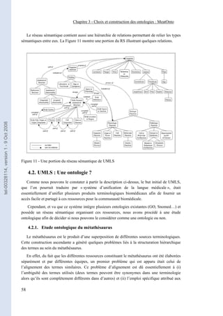 Chapitre 3 - Choix et construction des ontologies : MeatOnto


                                          Le réseau sémantique contient aussi une hiérarchie de relations permettant de relier les types
                                       sémantiques entre eux. La Figure 11 montre une portion du RS illustrant quelques relations.
tel-00328114, version 1 - 9 Oct 2008




                                       Figure 11 - Une portion du réseau sémantique de UMLS

                                            4.2. UMLS : Une ontologie ?
                                          Comme nous pouvons le constater à partir la description ci-dessus, le but initial de UMLS,
                                       que l’on pourrait traduire par « système d’unification de la langue médicale », était
                                       essentiellement d’unifier plusieurs produits terminologiques biomédicaux afin de fournir un
                                       accès facile et partagé à ces ressources pour la communauté biomédicale.
                                           Cependant, et vu que ce système intègre plusieurs ontologies existantes (GO, Snomed…) et
                                       possède un réseau sémantique organisant ces ressources, nous avons procédé à une étude
                                       ontologique afin de décider si nous pouvons le considérer comme une ontologie ou non.

                                            4.2.1. Etude ontologique du métathésaurus

                                          Le métathésaurus est le produit d’une superposition de différentes sources terminologiques.
                                       Cette construction ascendante a généré quelques problèmes liés à la structuration hiérarchique
                                       des termes au sein du métathésaurus.
                                           En effet, du fait que les différentes ressources constituant le métathésaurus ont été élaborées
                                       séparément et par différentes équipes, un premier problème qui est apparu était celui de
                                       l’alignement des termes similaires. Ce problème d’alignement est dû essentiellement à (i)
                                       l’ambiguïté des termes utilisés (deux termes peuvent être synonymes dans une terminologie
                                       alors qu’ils sont complètement différents dans d’autres) et (ii) l’emploi spécifique attribué aux

                                       58
 