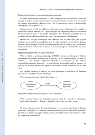 Chapitre 3 - Choix et construction des ontologies : MeatOnto


                                       Engagement sémantique et ontologique du réseau sémantique
                                          Le réseau sémantique est constitué de 134 types sémantiques qui sont considérés comme des
                                       concepts de haut niveau décrivant le domaine biomédical. Parmi ces concepts, nous trouvons (i)
                                       des concepts généraux (Entity, Physical Object…) et (ii) des concepts propres au domaine (Sign
                                       or Symptom, Gene or genome…).
                                          Chaque concept possède une définition lui donnant un sens linguistique. Par exemple, la
                                       définition du concept ‘Mammal’ est ‘Un vertébré ayant une température constante et caractérisé
                                       par la présence de poils et de glandes mammaires’. Ces définitions permettent ainsi de
                                       restreindre les interprétations possibles des termes (i.e. les termes du métathésaurus).
                                          D’autre part, les types sémantiques sont formalisés dans un arbre strict (pas de pères
                                       multiples) par la relation de spécialisation is-a. Cet arbre permet de couvrir ‘tout’ le domaine
                                       biomédical puisque chaque terme du métathésaurus possède un ou plusieurs types sémantiques.
                                       Cette formalisation permet ainsi de donner un aspect ontologique à la hiérarchie des types
                                       sémantiques.
                                       Engagement computationnel du réseau sémantique
tel-00328114, version 1 - 9 Oct 2008




                                           Outre la relation is-a, le réseau sémantique de UMLS comporte une hiérarchie de relations
                                       sémantiques : des relations physiques (part of, contains…) , des relations spatiales (location_of,
                                       surrounds…), des relations temporelles (precedes, co-occurs_with…), des relations
                                       conceptuelles (measures, diagnoses…) et des relations fonctionnelles (affects, manages…).
                                       Chacune des relations possède une signature définissant les types sémantiques qu’elle peut
                                       relier.
                                          Ces relations renforcent la structure du réseau sémantique et définissent les opérations
                                       possibles sur l’ensemble des types sémantiques.
                                          Un exemple de relation est présenté dans Figure 14.


                                                                              treats                   Disease or
                                                Pharmacologic
                                                  Substance                                            Syndrome


                                       Figure 14 - Exemple d’une relation dans le réseau sémantique

                                          Cette assertion montre une interaction possible entre les deux types sémantiques
                                       ‘Pharmacologic Substance’ et ‘Disease or Syndrome’ caractérisée par le lien ‘treats’.


                                          La richesse de structuration du réseau sémantique et sa couverture quasi-totale du domaine
                                       étudié nous a encouragé à le considérer comme une ontologie générale du domaine biomédical.
                                       Les termes du métathésaurus peuvent être désormais considérés comme des instances possibles
                                       des concepts de cette ontologie.



                                                                                                                                      61
 