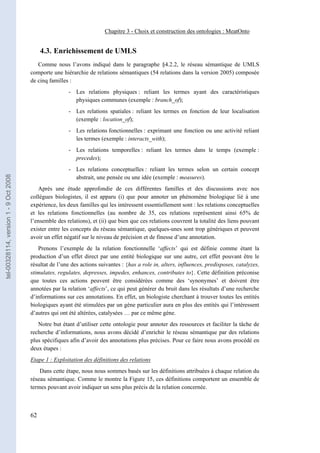 Chapitre 3 - Choix et construction des ontologies : MeatOnto


                                            4.3. Enrichissement de UMLS
                                          Comme nous l’avons indiqué dans le paragraphe §4.2.2, le réseau sémantique de UMLS
                                       comporte une hiérarchie de relations sémantiques (54 relations dans la version 2005) composée
                                       de cinq familles :
                                                       - Les relations physiques : reliant les termes ayant des caractéristiques
                                                         physiques communes (exemple : branch_of);
                                                       - Les relations spatiales : reliant les termes en fonction de leur localisation
                                                         (exemple : location_of);
                                                       - Les relations fonctionnelles : exprimant une fonction ou une activité reliant
                                                         les termes (exemple : interacts_with);
                                                       - Les relations temporelles : reliant les termes dans le temps (exemple :
                                                         precedes);
                                                       - Les relations conceptuelles : reliant les termes selon un certain concept
tel-00328114, version 1 - 9 Oct 2008




                                                         abstrait, une pensée ou une idée (exemple : measures).
                                          Après une étude approfondie de ces différentes familles et des discussions avec nos
                                       collègues biologistes, il est apparu (i) que pour annoter un phénomène biologique lié à une
                                       expérience, les deux familles qui les intéressent essentiellement sont : les relations conceptuelles
                                       et les relations fonctionnelles (au nombre de 35, ces relations représentent ainsi 65% de
                                       l’ensemble des relations), et (ii) que bien que ces relations couvrent la totalité des liens pouvant
                                       exister entre les concepts du réseau sémantique, quelques-unes sont trop génériques et peuvent
                                       avoir un effet négatif sur le niveau de précision et de finesse d’une annotation.
                                          Prenons l’exemple de la relation fonctionnelle ‘affects’ qui est définie comme étant la
                                       production d’un effet direct par une entité biologique sur une autre, cet effet pouvant être le
                                       résultat de l’une des actions suivantes : {has a role in, alters, influences, predisposes, catalyzes,
                                       stimulates, regulates, depresses, impedes, enhances, contributes to}. Cette définition préconise
                                       que toutes ces actions peuvent être considérées comme des ‘synonymes’ et doivent être
                                       annotées par la relation ‘affects’, ce qui peut générer du bruit dans les résultats d’une recherche
                                       d’informations sur ces annotations. En effet, un biologiste cherchant à trouver toutes les entités
                                       biologiques ayant été stimulées par un gène particulier aura en plus des entités qui l’intéressent
                                       d’autres qui ont été altérées, catalysées … par ce même gène.
                                          Notre but étant d’utiliser cette ontologie pour annoter des ressources et faciliter la tâche de
                                       recherche d’informations, nous avons décidé d’enrichir le réseau sémantique par des relations
                                       plus spécifiques afin d’avoir des annotations plus précises. Pour ce faire nous avons procédé en
                                       deux étapes :
                                       Etape 1 : Exploitation des définitions des relations
                                           Dans cette étape, nous nous sommes basés sur les définitions attribuées à chaque relation du
                                       réseau sémantique. Comme le montre la Figure 15, ces définitions comportent un ensemble de
                                       termes pouvant avoir indiquer un sens plus précis de la relation concernée.



                                       62
 