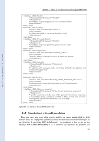 Chapitre 3 - Choix et construction des ontologies : MeatOnto


                                            <rdfs:Class rdf:ID="Entity">
                                                    <rdfs:subClassOf rdf:resource="#UMLS"/>
                                                    <rdfs:comment>
                                                    A broad type for grouping physical and conceptual entities.
                                                    </rdfs:comment>
                                            </rdfs:Class>
                                            <rdfs:Class rdf:ID="Event">
                                                    <rdfs:subClassOf rdf:resource="#UMLS"/>
                                                    <rdfs:comment>
                                                    An object perceptible to the sense of vision or touch
                                                    </rdfs:comment>
                                            </rdfs:Class>
                                            <rdfs:Class rdf:ID="Physical_Object">
                                                    <rdfs:subClassOf rdf:resource="#Entity"/>
                                                    <rdfs:comment>
                                                    A broad type for grouping activities, processes and states
                                                    </rdfs:comment>
                                            </rdfs:Class>
                                            <rdfs:Class rdf:ID="Organism">
                                                    <rdfs:subClassOf rdf:resource="#Physical_Object"/>
                                                    <rdfs:comment>
tel-00328114, version 1 - 9 Oct 2008




                                                    Generally, a living individual, including all plants and animals
                                                    </rdfs:comment>
                                            </rdfs:Class>
                                            <rdfs:Class rdf:ID="Animal">
                                                    <rdfs:subClassOf rdf:resource="#Organism"/>
                                                    <rdfs:comment>
                                                    An organism with eukaryotic cells, and lacking stiff cell walls, plastids and
                                                    photosynthetic pigments
                                                    </rdfs:comment>
                                            </rdfs:Class>
                                            ………………………….
                                            <rdfs:Class rdf:ID="Cell">
                                                    <rdfs:subClassOf rdf:resource="#Fully_formed_anatomical_structure"/>
                                                    <rdfs:comment>
                                                    The fundamental structural and functional unit of living organisms
                                                    </rdfs:comment>
                                            </rdfs:Class>
                                            <rdfs:Class rdf:ID="Gene_or_genome">
                                                    <rdfs:subClassOf rdf:resource="#Fully_formed_anatomical_structure"/>
                                                    <rdfs:comment>
                                                    A specific sequence, or in the case of the genome the complete sequence,
                                                    of nucleotides along a molecule of DNA or RNA (in the case of some
                                                    viruses) which represent the functional units of heredity
                                                    </rdfs:comment>
                                            </rdfs:Class>

                                       Figure 17 - Exemple de classes RFDS de UMLS


                                           4.4.2. Formalisation de la hiérarchie des relations

                                          Dans cette étape, nous avons utilisé un script amélioré par rapport à celui utilisé lors de la
                                       première phase. Ce script permet (i) la traduction de la hiérarchie des relations sémantiques en
                                       une hiérarchie de propriétés RDFS (rdfs:Property) en remplaçant le lien is-a en un lien
                                       d’héritage RDFS (rdfs:subPropertyOf) et (ii) la définition des signatures des propriétés qui

                                                                                                                                     65
 
