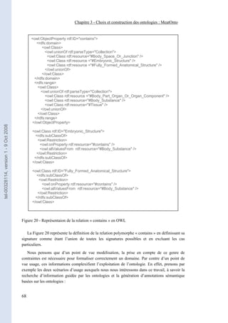 Chapitre 3 - Choix et construction des ontologies : MeatOnto


                                            <owl:ObjectProperty rdf:ID="contains">
                                              <rdfs:domain>
                                                  <owl:Class>
                                                    <owl:unionOf rdf:parseType="Collection">
                                                     <owl:Class rdf:resource="#Body_Space_Or_Junction" />
                                                     <owl:Class rdf:resource ="#Embryonic_Structure" />
                                                     <owl:Class rdf:resource ="#Fully_Formed_Anatomical_Structure" />
                                                    </owl:unionOf>
                                                  </owl:Class>
                                             </rdfs:domain>
                                             <rdfs:range>
                                               <owl:Class>
                                                 <owl:unionOf rdf:parseType="Collection">
                                                    <owl:Class rdf:resource ="#Body_Part_Organ_Or_Organ_Component" />
                                                    <owl:Class rdf:resource="#Body_Substance" />
                                                    <owl:Class rdf:resource="#Tissue" />
                                                 </owl:unionOf>
                                               </owl:Class>
                                             </rdfs:range>
                                            </owl:ObjectProperty>
tel-00328114, version 1 - 9 Oct 2008




                                             <owl:Class rdf:ID="Embryonic_Structure">
                                               <rdfs:subClassOf>
                                                <owl:Restriction>
                                                 <owl:onProperty rdf:resource="#contains" />
                                                 <owl:allValuesFrom rdf:resource="#Body_Substance" />
                                               </owl:Restriction>
                                              </rdfs:subClassOf>
                                             </owl:Class>

                                             <owl:Class rdf:ID="Fully_Formed_Anatomical_Structure">
                                               <rdfs:subClassOf>
                                                 <owl:Restriction>
                                                   <owl:onProperty rdf:resource="#contains" />
                                                   <owl:allValuesFrom rdf:resource="#Body_Substance" />
                                                </owl:Restriction>
                                               </rdfs:subClassOf>
                                             </owl:Class>



                                       Figure 20 - Représentaion de la relation « contains » en OWL

                                          La Figure 20 représente la définition de la relation polymorphe « contains » en définissant sa
                                       signature comme étant l’union de toutes les signatures possibles et en excluant les cas
                                       particuliers.
                                          Nous pensons que d’un point de vue modélisation, la prise en compte de ce genre de
                                       contraintes est nécessaire pour formaliser correctement un domaine. Par contre d’un point de
                                       vue usage, ces informations complexifient l’exploitation de l’ontologie. En effet, prenons par
                                       exemple les deux scénarios d’usage auxquels nous nous intéressons dans ce travail, à savoir la
                                       recherche d’information guidée par les ontologies et la génération d’annotations sémantique
                                       basées sur les ontologies :


                                       68
 