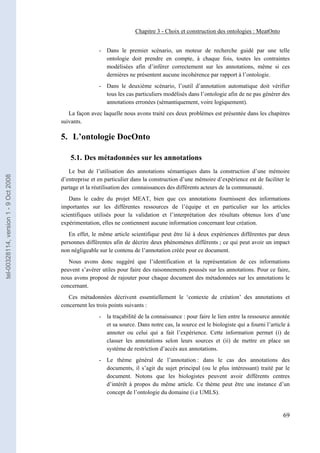 Chapitre 3 - Choix et construction des ontologies : MeatOnto


                                                       - Dans le premier scénario, un moteur de recherche guidé par une telle
                                                         ontologie doit prendre en compte, à chaque fois, toutes les contraintes
                                                         modélisées afin d’inférer correctement sur les annotations, même si ces
                                                         dernières ne présentent aucune incohérence par rapport à l’ontologie.
                                                       - Dans le deuxième scénario, l’outil d’annotation automatique doit vérifier
                                                         tous les cas particuliers modélisés dans l’ontologie afin de ne pas générer des
                                                         annotations erronées (sémantiquement, voire logiquement).
                                          La façon avec laquelle nous avons traité ces deux problèmes est présentée dans les chapitres
                                       suivants.

                                       5. L’ontologie DocOnto

                                           5.1. Des métadonnées sur les annotations
                                          Le but de l’utilisation des annotations sémantiques dans la construction d’une mémoire
tel-00328114, version 1 - 9 Oct 2008




                                       d’entreprise et en particulier dans la construction d’une mémoire d’expérience est de faciliter le
                                       partage et la réutilisation des connaissances des différents acteurs de la communauté.
                                          Dans le cadre du projet MEAT, bien que ces annotations fournissent des informations
                                       importantes sur les différentes ressources de l’équipe et en particulier sur les articles
                                       scientifiques utilisés pour la validation et l’interprétation des résultats obtenus lors d’une
                                       expérimentation, elles ne contiennent aucune information concernant leur création.
                                          En effet, le même article scientifique peut être lié à deux expériences différentes par deux
                                       personnes différentes afin de décrire deux phénomènes différents ; ce qui peut avoir un impact
                                       non négligeable sur le contenu de l’annotation créée pour ce document.
                                          Nous avons donc suggéré que l’identification et la représentation de ces informations
                                       peuvent s’avérer utiles pour faire des raisonnements poussés sur les annotations. Pour ce faire,
                                       nous avons proposé de rajouter pour chaque document des métadonnées sur les annotations le
                                       concernant.
                                          Ces métadonnées décrivent essentiellement le ‘contexte de création’ des annotations et
                                       concernent les trois points suivants :
                                                       - la traçabilité de la connaissance : pour faire le lien entre la ressource annotée
                                                         et sa source. Dans notre cas, la source est le biologiste qui a fourni l’article à
                                                         annoter ou celui qui a fait l’expérience. Cette information permet (i) de
                                                         classer les annotations selon leurs sources et (ii) de mettre en place un
                                                         système de restriction d’accès aux annotations.
                                                       - Le thème général de l’annotation : dans le cas des annotations des
                                                         documents, il s’agit du sujet principal (ou le plus intéressant) traité par le
                                                         document. Notons que les biologistes peuvent avoir différents centres
                                                         d’intérêt à propos du même article. Ce thème peut être une instance d’un
                                                         concept de l’ontologie du domaine (i.e UMLS).


                                                                                                                                        69
 