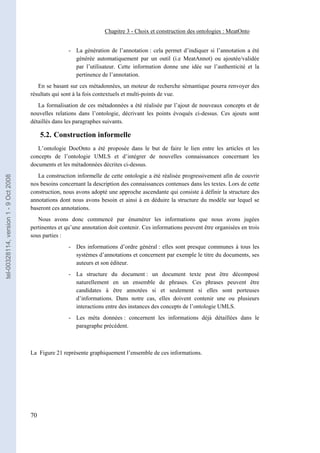 Chapitre 3 - Choix et construction des ontologies : MeatOnto


                                                       - La génération de l’annotation : cela permet d’indiquer si l’annotation a été
                                                         générée automatiquement par un outil (i.e MeatAnnot) ou ajoutée/validée
                                                         par l’utilisateur. Cette information donne une idée sur l’authenticité et la
                                                         pertinence de l’annotation.
                                          En se basant sur ces métadonnées, un moteur de recherche sémantique pourra renvoyer des
                                       résultats qui sont à la fois contextuels et multi-points de vue.
                                          La formalisation de ces métadonnées a été réalisée par l’ajout de nouveaux concepts et de
                                       nouvelles relations dans l’ontologie, décrivant les points évoqués ci-dessus. Ces ajouts sont
                                       détaillés dans les paragraphes suivants.

                                            5.2. Construction informelle
                                          L’ontologie DocOnto a été proposée dans le but de faire le lien entre les articles et les
                                       concepts de l’ontologie UMLS et d’intégrer de nouvelles connaissances concernant les
                                       documents et les métadonnées décrites ci-dessus.
                                          La construction informelle de cette ontologie a été réalisée progressivement afin de couvrir
tel-00328114, version 1 - 9 Oct 2008




                                       nos besoins concernant la description des connaissances contenues dans les textes. Lors de cette
                                       construction, nous avons adopté une approche ascendante qui consiste à définir la structure des
                                       annotations dont nous avons besoin et ainsi à en déduire la structure du modèle sur lequel se
                                       baseront ces annotations.
                                          Nous avons donc commencé par énumérer les informations que nous avons jugées
                                       pertinentes et qu’une annotation doit contenir. Ces informations peuvent être organisées en trois
                                       sous parties :
                                                       - Des informations d’ordre général : elles sont presque communes à tous les
                                                         systèmes d’annotations et concernent par exemple le titre du documents, ses
                                                         auteurs et son éditeur.
                                                       - La structure du document : un document texte peut être décomposé
                                                         naturellement en un ensemble de phrases. Ces phrases peuvent être
                                                         candidates à être annotées si et seulement si elles sont porteuses
                                                         d’informations. Dans notre cas, elles doivent contenir une ou plusieurs
                                                         interactions entre des instances des concepts de l’ontologie UMLS.
                                                       - Les méta données : concernent les informations déjà détaillées dans le
                                                         paragraphe précédent.



                                       La Figure 21 représente graphiquement l’ensemble de ces informations.




                                       70
 
