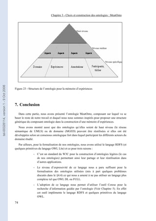 Chapitre 3 - Choix et construction des ontologies : MeatOnto




                                                                                            Haut niveau




                                                                                                          Niveau médian




                                                                                                                     Niveau spécifique
tel-00328114, version 1 - 9 Oct 2008




                                       Figure 23 - Structure de l’ontologie pour la mémoire d’expériences




                                       7. Conclusion

                                          Dans cette partie, nous avons présenté l’ontologie MeatOnto, composant sur lequel va se
                                       baser le reste de notre travail et duquel nous nous sommes inspirés pour proposer une structure
                                       générique du composant ontologie dans la construction d’une mémoire d’expériences.
                                          Nous avons montré aussi que des ontologies qu’elles soient de haut niveau (le réseau
                                       sémantique de UMLS) ou de domaine (MGED) peuvent être réutilisées si elles ont été
                                       développées selon un consensus ontologique fort dans lequel participent les différents acteurs du
                                       domaine étudié.
                                          Par ailleurs, pour la formalisation de nos ontologies, nous avons utilisé le langage RDFS (et
                                       quelques primitives du langage OWL Lite) et ce pour trois raisons :
                                                       - C’est un standard du W3C pour la construction d’ontologies légères (le cas
                                                         de nos ontologies) permettant ainsi leur partage et leur réutilisation dans
                                                         d’autres applications.
                                                       - Le niveau d’expressivité de ce langage nous a paru suffisant pour la
                                                         formalisation des ontologies utilisées (mis à part quelques problèmes
                                                         discutés dans le §4.4) ce qui nous a amené à ne pas utiliser un langage plus
                                                         complexe tel que OWL DL ou FULL.
                                                       - L’adoption de ce langage nous permet d’utiliser l’outil Corese pour la
                                                         recherche d’information guidée par l’ontologie (Voir Chapitre 5). En effet
                                                         cet outil implémente le langage RDFS et quelques primitives du langage
                                                         OWL.

                                       74
 