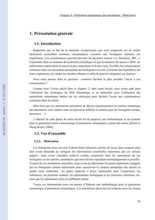 Chapitre 4 - Génération automatique des annotations : MeatAnnot




                                       1. Présentation générale

                                           1.1. Introduction
                                          Rappelons que le but de la mémoire d’expériences que nous proposons est de rendre
                                       facilement accessibles certaines connaissances cruciales aux biologistes réalisant ces
                                       expériences. Ces connaissances peuvent provenir de plusieurs sources (i.e. humaines, BD…).
                                       Cependant, dans un domaine de recherche scientifique tel que le domaine des puces à ADN, les
                                       publications représentent la source la plus importante et la plus riche. En effet, les connaissances
                                       contenues dans ces documents permettent aux biologistes à la fois, d’émettre des hypothèses sur
                                       leurs expériences, de valider les résultats obtenus et enfin de pouvoir interpréter ces derniers.
                                          Nous nous posons donc la question : comment faciliter le plus possible l’accès à ces
                                       connaissances ?
tel-00328114, version 1 - 9 Oct 2008




                                           Comme nous l’avons décrit dans le chapitre 2, dans notre travail, nous avons opté pour
                                       l’utilisation des techniques du Web Sémantique et en particulier pour l’utilisation des
                                       annotations sémantiques basées sur les ontologies pour faciliter l’accès aux connaissances
                                       contenues dans les textes.
                                          Mais bien que ces annotations permettent de décrire rigoureusement le contenu sémantique
                                       des documents, leur création reste un processus difficile et coûteux pour les biologistes (temps,
                                       personnes …).
                                          L’objectif de cette partie de notre travail est de proposer une méthodologie et un système
                                       pour la génération (semi-) automatique d’annotations sémantiques à partir des textes [Khelif et
                                       Dieng-Kuntz, 2004].

                                           1.2. Vue d’ensemble

                                           1.2.1. Motivation

                                          Les biologistes nous ont tout d’abord fourni plusieurs articles de revue dans lesquels nous
                                       leur avons demandé de surligner les informations essentielles transmises par ces articles
                                       papiers : nous avons considéré celles-ci comme constituant donc les annotations de ces
                                       biologistes sur les articles, annotations que nous devons reproduire automatiquement si possible.
                                       À partir de ces annotations manuelles, nous avons pu déterminer les points importants soulignés
                                       par les biologistes comme intéressants pour caractériser le contenu sémantique des articles et
                                       guider leurs recherches : les gènes supposés a priori intéressants pour l’expérience, les
                                       substances, les protéines étudiées, les phénomènes biologiques et les fonctions cellulaires, etc.
                                       ainsi que les interactions entre ces différents entités.
                                          Toutes ces informations nous ont permis d’élaborer une méthodologie pour la génération
                                       automatique d’annotations sémantiques. Ces annotations décrivent les relations entre les termes



                                                                                                                                        79
 