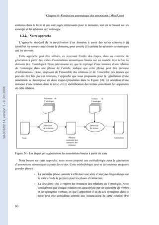 Chapitre 4 - Génération automatique des annotations : MeatAnnot


                                       contenus dans le texte et qui sont jugés intéressants pour le domaine, tout en se basant sur les
                                       concepts et les relations de l’ontologie.

                                            1.2.2. Notre approche

                                          L’approche standard de la modélisation d’un domaine à partir des textes consiste à (i)
                                       identifier les termes caractérisant le domaine, pour ensuite (ii) extraire les relations sémantiques
                                       qui les unissent.
                                          Cette approche peut être utilisée, en inversant l’ordre des étapes, dans un contexte de
                                       génération à partir des textes d’annotations sémantiques basées sur un modèle déjà défini du
                                       domaine (i.e. l’ontologie). Nous préconisons ici, que le repérage d’une instance d’une relation
                                       de l’ontologie dans une phrase de l’article, indique que cette phrase peut être porteuse
                                       d’informations. Donc, disposant de l’ensemble des relations et de l’ensemble des termes qui
                                       peuvent être liés par ces relations, l’approche que nous proposons pour la génération d’une
                                       annotation se décompose en deux étapes (présentées dans la Figure 24): (i) détection d’une
                                       instance d’une relation dans le texte, et (ii) identification des termes constituant les arguments
tel-00328114, version 1 - 9 Oct 2008




                                       de cette relation.


                                                                Relations de                              Termes      de
                                                                l’ontologie                               l’ontologie




                                                               Détection                                Détection
                                                               de relations                             de termes



                                             Texte                                    Phrases                                 Annotation
                                                                                   contenant des
                                                                                   instances des
                                                                                     relations



                                       Figure 24 - Les étapes de la génération des annotations basées à partir du texte

                                          Nous basant sur cette approche, nous avons proposé une méthodologie pour la génération
                                       d’annotations sémantiques à partir des textes. Cette méthodologie peut se décomposer en quatre
                                       grandes phases :
                                                       - La première phase consiste à effectuer une série d’analyses linguistiques sur
                                                         le texte afin de le préparer pour les phases d’extraction;
                                                       - La deuxième vise à repérer les instances des relations de l’ontologie. Nous
                                                         considérons que chaque relation est caractérisée par un ensemble de verbes
                                                         et de syntagmes verbaux, et que l’apparition d’un de ces syntagmes dans le
                                                         texte peut être considérée comme une instanciation de cette relation (Par


                                       80
 