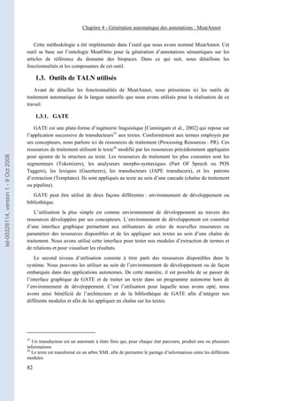 Chapitre 4 - Génération automatique des annotations : MeatAnnot


                                           Cette méthodologie a été implémentée dans l’outil que nous avons nommé MeatAnnot. Cet
                                       outil se base sur l’ontologie MeatOnto pour la génération d’annotations sémantiques sur les
                                       articles de référence du domaine des biopuces. Dans ce qui suit, nous détaillons les
                                       fonctionnalités et les composantes de cet outil.

                                            1.3. Outils de TALN utilisés
                                           Avant de détailler les fonctionnalités de MeatAnnot, nous présentons ici les outils de
                                       traitement automatique de la langue naturelle que nous avons utilisés pour la réalisation de ce
                                       travail.

                                            1.3.1. GATE

                                          GATE est une plate-forme d’ingénierie linguistique [Cunningam et al., 2002] qui repose sur
                                       l’application successive de transducteurs35 aux textes. Conformément aux termes employés par
                                       ses concepteurs, nous parlons ici de ressources de traitement (Processing Resources : PR). Ces
                                       ressources de traitement utilisent le texte36 modifié par les ressources précédemment appliquées
tel-00328114, version 1 - 9 Oct 2008




                                       pour ajouter de la structure au texte. Les ressources de traitement les plus courantes sont les
                                       segmenteurs (Tokenizers), les analyseurs morpho-syntaxiques (Part Of Speech ou POS
                                       Taggers), les lexiques (Gazetteers), les transducteurs (JAPE transducers), et les patrons
                                       d’extraction (Templates). Ils sont appliqués au texte au sein d’une cascade (chaîne de traitement
                                       ou pipeline).
                                          GATE peut être utilisé de deux façons différentes : environnement de développement ou
                                       bibliothèque.
                                           L’utilisation la plus simple est comme environnement de développement au travers des
                                       ressources développées par ses concepteurs. L’environnement de développement est constitué
                                       d’une interface graphique permettant aux utilisateurs de créer de nouvelles ressources ou
                                       paramétrer des ressources disponibles et de les appliquer aux textes au sein d’une chaîne de
                                       traitement. Nous avons utilisé cette interface pour tester nos modules d’extraction de termes et
                                       de relations et pour visualiser les résultats.
                                           Le second niveau d’utilisation consiste à tirer parti des ressources disponibles dans le
                                       système. Nous pouvons les utiliser au sein de l’environnement de développement ou de façon
                                       embarquée dans des applications autonomes. De cette manière, il est possible de se passer de
                                       l’interface graphique de GATE et de traiter un texte dans un programme autonome hors de
                                       l’environnement de développement. C’est l’utilisation pour laquelle nous avons opté, nous
                                       avons ainsi bénéficié de l’architecture et de la bibliothèque de GATE afin d’intégrer nos
                                       différents modules et afin de les appliquer en chaîne sur les textes.




                                       35
                                          Un transducteur est un automate à états finis qui, pour chaque état parcouru, produit une ou plusieurs
                                       informations
                                       36
                                          Le texte est transformé en un arbre XML afin de permettre le partage d’informations entre les différents
                                       modules

                                       82
 