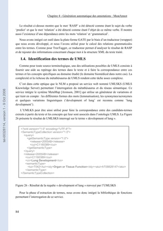 Chapitre 4 - Génération automatique des annotations : MeatAnnot


                                          Le résultat ci-dessus montre que le mot ‘RASP’ a été détecté comme étant le sujet du verbe
                                       ‘predict’ et que le mot ‘relation’ a été détecté comme étant l’objet de ce même verbe. Il montre
                                       aussi l’existence d’une dépendance entre les mots ‘relation’ et ‘grammatical’.
                                           Nous avons intégré cet outil dans la plate-forme GATE par le biais d’un traducteur (wrapper)
                                       que nous avons développé, et nous l’avons utilisé pour le calcul des relations grammaticales
                                       entre les termes. Comme pour TreeTagger, ce traducteur permet d’analyser le résultat de RASP
                                       et de rajouter des informations concernant chaque mot à la structure XML du texte traité.

                                            1.4. Identification des termes de UMLS
                                          Comme pour toute source terminologique, une des utilisations possibles de UMLS consiste à
                                       fournir une aide au repérage des termes dans le texte et à faire la correspondance entre ces
                                       termes et les concepts spécifiques au domaine étudié (le domaine biomédical dans notre cas). La
                                       complexité et la richesse du métathésaurus de UMLS rendent cette tâche assez complexe.
                                          C’est dans cette optique que le NLM a proposé un service web nommé UMLSKS (UMLS
                                       Knowledge Server) permettant l’interrogation du métathésaurus et du réseau sémantique. Ce
tel-00328114, version 1 - 9 Oct 2008




                                       service intègre le système MetaMap [Aronson, 2001] qui utilise un générateur de variations et
                                       qui tient en compte : les différentes formes des mots (lemmatisation), les synonymes/acronymes
                                       et quelques variations linguistiques (‘development of lung’ est reconnu comme ‘lung
                                       development’).
                                           L’UMLKS peut être ainsi utilisé pour faire la correspondance entre des candidats-termes
                                       extraits à partir du texte et les concepts qui leur sont associés dans l’ontologie UMLS. La Figure
                                       26 présente le résultat de UMLSKS interrogé sur le terme « development of lung ».


                                            <?xml version="1.0" encoding="UTF-8"?>
                                            <SemanticTypeCollection version="1.0">
                                              <query>
                                                <getSemanticType version="1.0">
                                                   <release>2005AB</release>
                                                   <cui>C1160389</cui>
                                                </getSemanticType>
                                              </query>
                                              <release>2005AB</release>
                                               <cui>C1160389</cui>
                                               <cn>Lung Development</cn>
                                               <semanticType>
                                                 <tui>T042</tui><sty>Organ or Tissue Function</sty><atui>AT08828147</atui>
                                               </semanticType>
                                            </SemanticTypeCollection>



                                       Figure 26 - Résultat de la requête « development of lung » renvoyé par l’UMLSKS

                                          Pour la phase d’extraction de termes, nous avons donc intégré la bibliothèque de fonctions
                                       permettant l’interrogation de ce service.



                                       84
 