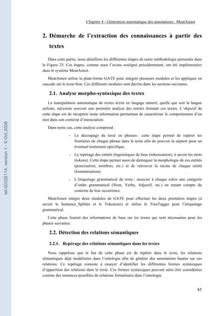 Chapitre 4 - Génération automatique des annotations : MeatAnnot


                                       2. Démarche de l’extraction des connaissances à partir des
                                           textes

                                          Dans cette partie, nous détaillons les différentes étapes de notre méthodologie présentée dans
                                       la Figure 25. Ces étapes, comme nous l’avons souligné précédemment, ont été implémentées
                                       dans le système MeatAnnot.
                                          MeatAnnot utilise la plate-forme GATE pour intégrer plusieurs modules et les appliquer en
                                       cascade sur le texte brut. Ces différents modules sont décrits dans les sections suivantes.

                                           2.1. Analyse morpho-syntaxique des textes
                                           La manipulation automatique de textes écrits en langage naturel, quelle que soit la langue
                                       utilisée, nécessite souvent une première analyse des entités formant ces textes. L’objectif de
                                       cette étape est de récupérer toute information permettant de caractériser le comportement d’un
                                       mot dans son contexte d’énonciation.
tel-00328114, version 1 - 9 Oct 2008




                                          Dans notre cas, cette analyse comprend :
                                                       - Le découpage du texte en phrases : cette étape permet de repérer les
                                                         frontières de chaque phrase dans le texte afin de pouvoir la séparer pour un
                                                         éventuel traitement spécifique.
                                                       - Le repérage des entités linguistiques de base (tokenisation), à savoir les mots
                                                         (tokens). Cette étape permet aussi de distinguer la morphologie de ces entités
                                                         (ponctuation, nombres, etc.) et de retrouver la racine de chaque entité
                                                         (lemmatisation).
                                                       - L’étiquetage grammatical du texte : associer à chaque token une catégorie
                                                         d’ordre grammatical (Nom, Verbe, Adjectif, etc.) en tenant compte du
                                                         contexte de leur occurrence.
                                          MeatAnnot intègre deux modules de GATE pour effectuer les deux premières étapes (à
                                       savoir le Sentence_Splitter et le Tokenizer) et utilise le TreeTagger pour l’étiquetage
                                       grammatical.
                                          Cette phase fournit des informations de base sur les textes qui sont nécessaires pour les
                                       phases suivantes.

                                           2.2. Détection des relations sémantiques

                                           2.2.1. Repérage des relations sémantiques dans les textes

                                           Nous rappelons que le but de cette phase est de repérer dans le texte, les relations
                                       sémantiques déjà modélisées dans l’ontologie afin de générer des annotations basées sur ces
                                       relations. Ce repérage consiste à essayer d’identifier les différentes formes syntaxiques
                                       d’apparition des relations dans le texte. Ces formes syntaxiques peuvent ainsi être considérées
                                       comme des instances possibles de relations formalisées dans l’ontologie.


                                                                                                                                     85
 