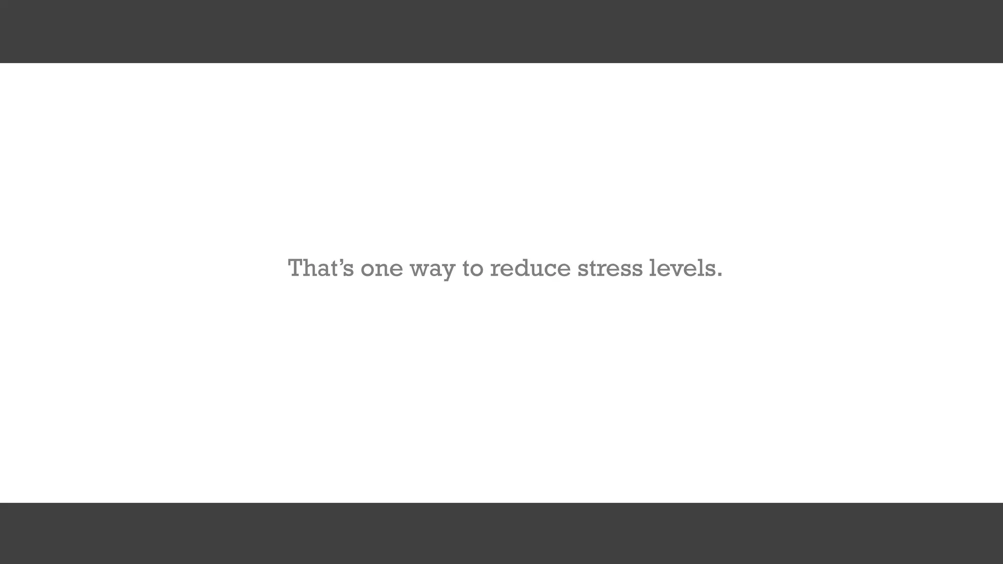 That’s one way to reduce stress levels.
 