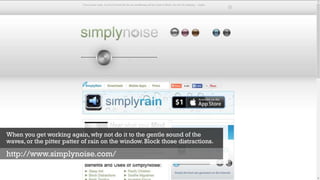 When you get working again, why not do it to the gentle sound of the
waves, or the pitter patter of rain on the window. Block those distractions.
http://www.simplynoise.com/
 