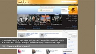 If you have a song in your head and you can’t remember the name, hum it
at Midomi and find out what you’ve been singing these last few days.
http://www.midomi.com/
 