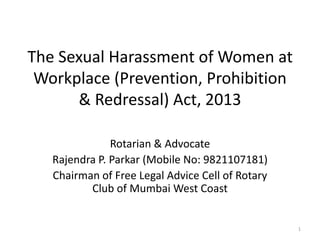 The Sexual Harassment of Women at
Workplace (Prevention, Prohibition
& Redressal) Act, 2013
Rotarian & Advocate
Rajendra P. Parkar (Mobile No: 9821107181)
Chairman of Free Legal Advice Cell of Rotary
Club of Mumbai West Coast
1
 