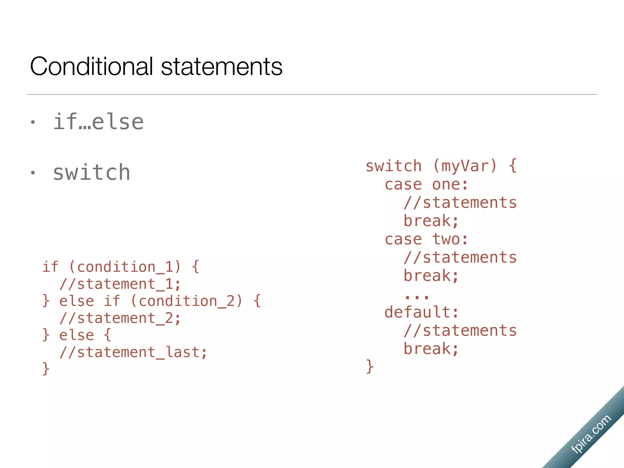 fpira.com
Conditional statements
• if…else
• switch
if (condition_1) {
//statement_1;
} else if (condition_2) {
//statement_2;
} else {
//statement_last;
}
switch (myVar) {
case one:
//statements
break;
case two:
//statements
break;
...
default:
//statements
break;
}
 