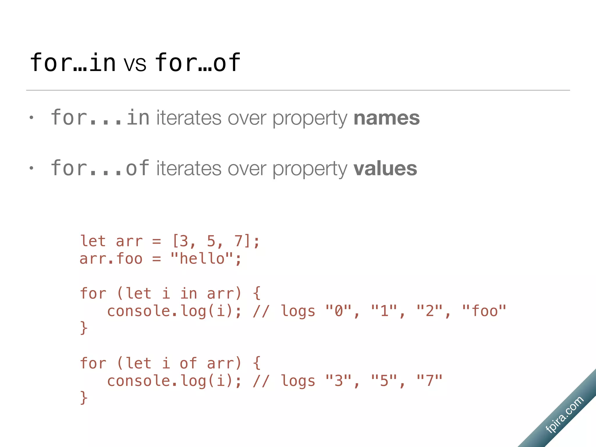fpira.com
for…in vs for…of
• for...in iterates over property names
• for...of iterates over property values
let arr = [3, 5, 7];
arr.foo = "hello";
for (let i in arr) {
console.log(i); // logs "0", "1", "2", "foo"
}
for (let i of arr) {
console.log(i); // logs "3", "5", "7"
}
 