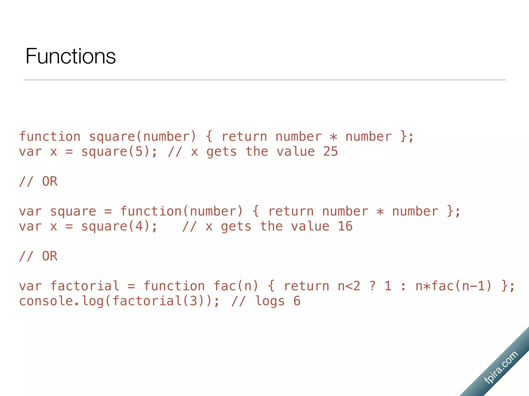 fpira.com
Functions
function square(number) { return number * number };
var x = square(5); // x gets the value 25
// OR
var square = function(number) { return number * number };
var x = square(4); // x gets the value 16
// OR
var factorial = function fac(n) { return n<2 ? 1 : n*fac(n-1) };
console.log(factorial(3)); // logs 6
 