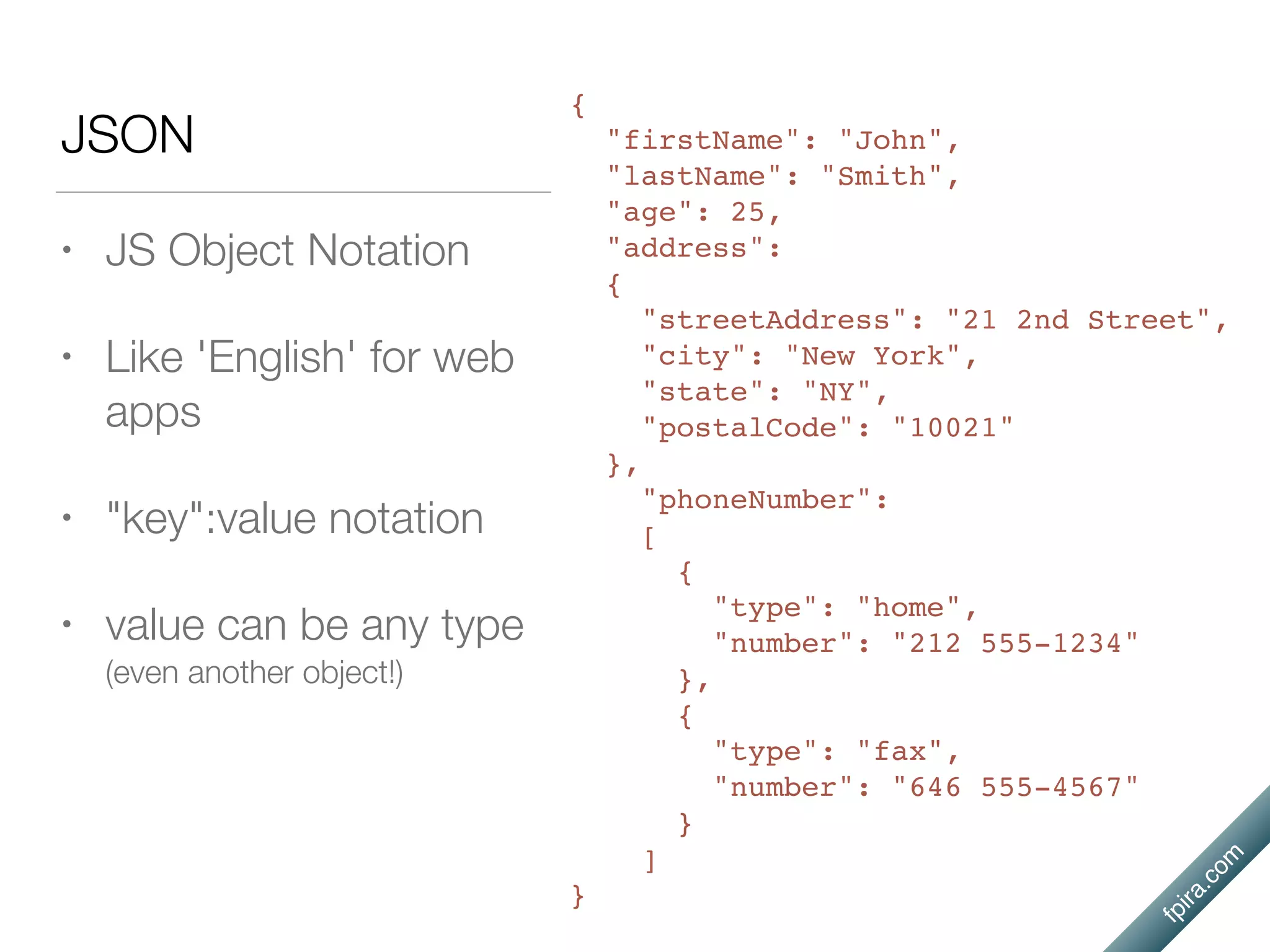 fpira.com
JSON
• JS Object Notation
• Like 'English' for web
apps
• "key":value notation
• value can be any type
(even another object!)
{
"firstName": "John",
"lastName": "Smith",
"age": 25,
"address":
{
"streetAddress": "21 2nd Street",
"city": "New York",
"state": "NY",
"postalCode": "10021"
},
"phoneNumber":
[
{
"type": "home",
"number": "212 555-1234"
},
{
"type": "fax",
"number": "646 555-4567"
}
]
}
 